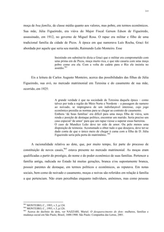 315
moça de boa família, de classe média quanto aos valores, mas pobre, em termos econômicos.
Sua mãe, Júlia Figueiredo, era viúva do Major Fiscal Gerson Edson de Figueiredo,
assassinado, em 1912, no governo de Miguel Rosa. O rapaz era militar e filho de uma
tradicional família da cidade de Picos. À época em que namorava Luís Rocha, Graci foi
abordada por aquele que seria seu marido, Raimundo Leão Monteiro. Esse
Insistindo em substituí-lo dizia a Graci que o militar era comprometido com
uma prima em de Picos, moça muito rica, e que não casaria com uma moça
pobre como era ela. Com a volta do cadete para o Rio ele insistiu no
assédio.963
Eis a leitura de Carlos Augusto Monteiro, acerca das possibilidades das filhas de Júlia
Figueiredo, sua avó, no mercado matrimonial em Teresina e do casamento de sua mãe,
ocorrido, em 1925:
A grande verdade é que na sociedade de Teresina daquela época – como
talvez por toda a região do Meio Norte e Nordeste – a passagem do namoro
ao noivado, se impregnava de um indisfarçável interesse, cujo jogo
econômico presidia as normas para se chegar ao contrato de casamento.
Embora ‘de boas famílias’ era difícil para uma moça filha de viúva, sem
renda e posição de destaque político, encontrar um marido. Seria preciso um
caso especial ‘de amor’ para que um rapaz viesse a superar essas barreiras.
O caso de Mundico Leão deve ter sido de amor. Ou pelo menos uma
disposição de teimosia. Acostumado a obter tudo o que desejava, deve ter-se
dado conta de que o único meio de chegar à cama com a filha de D. Júlia
Figueiredo seria pela porta do matrimônio. 964
A racionalidade relativa ao dote, que, por muito tempo, fez parte do processo de
constituição de novos casais,965
estava presente no mercado matrimonial. As moças eram
qualificadas a partir do prestígio, do nome e do poder econômico de suas famílias. Pertencer a
família antiga, radicada no Estado há muitas gerações, branca e/ou supostamente branca,
possuir parentes de destaque, em termos políticos e econômicos, as reputava. Em notas
sociais, bem como de noivado e casamento, moças e noivas são referidos em relação à família
a que pertenciam. Não eram percebidas enquanto indivíduos, anônimos, mas como pessoas
963
MONTEIRO, C., 1993, v.3, p.124.
964
MONTEIRO, C., 1993, v.3, p.126.
965
Acerca do declínio do dote, ver NAZZARI, Muriel. O desaparecimento do dote: mulheres, famílias e
mudança social em São Paulo, Brasil, 1600-1900. São Paulo: Companhia das Letras, 2001.
 