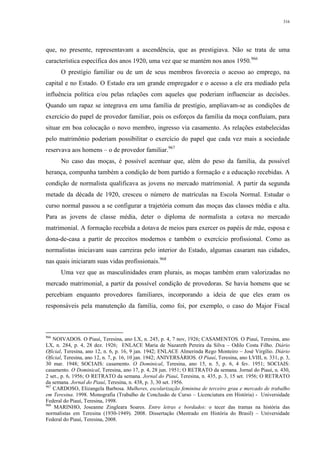 316
que, no presente, representavam a ascendência, que as prestigiava. Não se trata de uma
característica específica dos anos 1920, uma vez que se mantém nos anos 1950.966
O prestígio familiar ou de um de seus membros favorecia o acesso ao emprego, na
capital e no Estado. O Estado era um grande empregador e o acesso a ele era mediado pela
influência política e/ou pelas relações com aqueles que poderiam influenciar as decisões.
Quando um rapaz se integrava em uma família de prestígio, ampliavam-se as condições de
exercício do papel de provedor familiar, pois os esforços da família da moça confluíam, para
situar em boa colocação o novo membro, ingresso via casamento. As relações estabelecidas
pelo matrimônio poderiam possibilitar o exercício do papel que cada vez mais a sociedade
reservava aos homens – o de provedor familiar.967
No caso das moças, é possível acentuar que, além do peso da família, da possível
herança, compunha também a condição de bom partido a formação e a educação recebidas. A
condição de normalista qualificava as jovens no mercado matrimonial. A partir da segunda
metade da década de 1920, cresceu o número de matrículas na Escola Normal. Estudar o
curso normal passou a se configurar a trajetória comum das moças das classes média e alta.
Para as jovens de classe média, deter o diploma de normalista a cotava no mercado
matrimonial. A formação recebida a dotava de meios para exercer os papéis de mãe, esposa e
dona-de-casa a partir de preceitos modernos e também o exercício profissional. Como as
normalistas iniciavam suas carreiras pelo interior do Estado, algumas casaram nas cidades,
nas quais iniciaram suas vidas profissionais.968
Uma vez que as masculinidades eram plurais, as moças também eram valorizadas no
mercado matrimonial, a partir da possível condição de provedoras. Se havia homens que se
percebiam enquanto provedores familiares, incorporando a ideia de que eles eram os
responsáveis pela manutenção da família, como foi, por exemplo, o caso do Major Fiscal
966
NOIVADOS. O Piauí, Teresina, ano LX, n. 245, p. 4, 7 nov, 1926; CASAMENTOS. O Piauí, Teresina, ano
LX, n. 284, p. 4, 28 dez. 1926; ENLACE Maria de Nazareth Pereira da Silva – Odilo Costa Filho. Diário
Oficial, Teresina, ano 12, n. 6, p. 16, 9 jan. 1942; ENLACE Almerinda Rego Monteiro – José Virgílio. Diário
Oficial, Teresina, ano 12, n. 7, p. 16, 10 jan. 1942; ANIVERSÁRIOS. O Piauí, Teresina, ano LVIII, n. 331, p. 3,
30 mar. 1948; SOCIAIS: casamento. O Dominical, Teresina, ano 15, n. 5, p. 6, 4 fev. 1951; SOCIAIS:
casamento. O Dominical, Teresina, ano 17, p. 4, 28 jun. 1951; O RETRATO da semana. Jornal do Piauí, n. 430,
2 set., p. 6, 1956; O RETRATO da semana. Jornal do Piauí, Teresina, n. 435, p. 3, 15 set. 1956; O RETRATO
da semana. Jornal do Piauí, Teresina, n. 438, p. 3, 30 set. 1956.
967
CARDOSO, Elizangela Barbosa. Mulheres, escolarização feminina de terceiro grau e mercado de trabalho
em Teresina. 1998. Monografia (Trabalho de Conclusão de Curso – Licenciatura em História) - Universidade
Federal do Piauí, Teresina, 1998.
968
MARINHO, Joseanne Zingleara Soares. Entre letras e bordados: o tecer das tramas na história das
normalistas em Teresina (1930-1949). 2008. Dissertação (Mestrado em História do Brasil) – Universidade
Federal do Piauí, Teresina, 2008.
 
