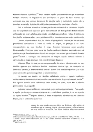 317
Gerson Edison de Figueiredo;969
havia também aqueles que consideravam que as mulheres
também deveriam ser responsáveis pela manutenção da prole. Se havia homens que
esperavam que suas esposas deixassem de trabalhar após o matrimônio; outros não se
opunham ao trabalho feminino. Os salários das esposas também mantinham a família.
Para as mulheres, a condição de bom partido era fundamental ao casamento. Aquelas
que não dispunham dos requisitos que a transformavam em bons partidos tinham maiores
dificuldades em casar. A beleza, a juventude, a condição de normalistas e o fato de pertencer a
boa família, ainda que pobre, eram capitais simbólicos importantes nos arranjos matrimoniais.
Contudo, algumas moças ricas, de família de prestígio não casaram por não encontrar
pretendentes considerados à altura do nome, da origem, do prestígio e do status
socioeconômico de suas famílias. O corpo feminino funcionava como princípio
hierarquizador. Percebido como corpo da família, conforme denota a expressão moça de
família, o corpo feminino somente deveria ser entregue a um marido que estivesse à altura do
grupo.970
Assim, a hierarquia que atravessava as relações sociais impunha barreiras à
aproximação de moças e rapazes, bem como à formação de casais.
Algumas filhas, por sua vez, mesmo enamoradas de rapazes não aprovados por suas
famílias optaram pela fidelidade familiar. Importante destacar que, na construção da
identidade feminina, o pertencimento à família e o amor filial eram incorporados e, às vezes,
eram sentimentos que se sobrepunham ao amor romântico.
No período em estudo, em famílias tradicionais, moças e rapazes casadouros
subjetivavam-se incorporando o amor romântico e o sentimento de pertencimento à família.971
Em algumas histórias esses sentimentos foram aliados; em outras, rivais. Ora o primeiro
preponderou; ora, o segundo.
Ademais, o amor também era representado como sentimento entre iguais. Para aqueles
e aquelas que incorporavam essa representação, a condição de igualdade já era um requisito
do sujeito do amor.972
Importa destacar, a partir de argumento desenvolvido por David Le
Breton, que os sentimentos e emoções
nascem de uma relação com um objeto, da definição, pelo sujeito, da
situação em que se encontra, ou seja: eles requerem uma avaliação, mesmo
que seja intuitiva e provisória. Essa última baseia-se sobre um repertório
969
MONTEIRO, C.,1993, v. 2, p. 45.
970
Sobre a importância do corpo na definição da hierarquia, no Brasil, ver DAMATTA, 1987, p.199-201.
971
Sobre a relação família/subjetividade, ver VELHO, Gilberto. Família e subjetividade. In: ALMEIDA et al,
1987, p.79-87.
972
COSTA, J., 1999.
 