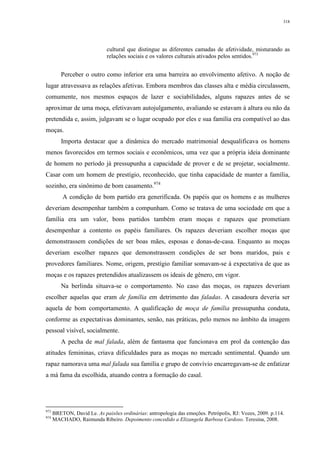 318
cultural que distingue as diferentes camadas de afetividade, misturando as
relações sociais e os valores culturais ativados pelos sentidos.973
Perceber o outro como inferior era uma barreira ao envolvimento afetivo. A noção de
lugar atravessava as relações afetivas. Embora membros das classes alta e média circulassem,
comumente, nos mesmos espaços de lazer e sociabilidades, alguns rapazes antes de se
aproximar de uma moça, efetivavam autojulgamento, avaliando se estavam à altura ou não da
pretendida e, assim, julgavam se o lugar ocupado por eles e sua família era compatível ao das
moças.
Importa destacar que a dinâmica do mercado matrimonial desqualificava os homens
menos favorecidos em termos sociais e econômicos, uma vez que a própria ideia dominante
de homem no período já pressupunha a capacidade de prover e de se projetar, socialmente.
Casar com um homem de prestígio, reconhecido, que tinha capacidade de manter a família,
sozinho, era sinônimo de bom casamento.974
A condição de bom partido era generificada. Os papéis que os homens e as mulheres
deveriam desempenhar também a compunham. Como se tratava de uma sociedade em que a
família era um valor, bons partidos também eram moças e rapazes que prometiam
desempenhar a contento os papéis familiares. Os rapazes deveriam escolher moças que
demonstrassem condições de ser boas mães, esposas e donas-de-casa. Enquanto as moças
deveriam escolher rapazes que demonstrassem condições de ser bons maridos, pais e
provedores familiares. Nome, origem, prestígio familiar somavam-se à expectativa de que as
moças e os rapazes pretendidos atualizassem os ideais de gênero, em vigor.
Na berlinda situava-se o comportamento. No caso das moças, os rapazes deveriam
escolher aquelas que eram de família em detrimento das faladas. A casadoura deveria ser
aquela de bom comportamento. A qualificação de moça de família pressupunha conduta,
conforme as expectativas dominantes, senão, nas práticas, pelo menos no âmbito da imagem
pessoal visível, socialmente.
A pecha de mal falada, além de fantasma que funcionava em prol da contenção das
atitudes femininas, criava dificuldades para as moças no mercado sentimental. Quando um
rapaz namorava uma mal falada sua família e grupo de convívio encarregavam-se de enfatizar
a má fama da escolhida, atuando contra a formação do casal.
973
BRETON, David Le. As paixões ordinárias: antropologia das emoções. Petrópolis, RJ: Vozes, 2009. p.114.
974
MACHADO, Raimunda Ribeiro. Depoimento concedido a Elizangela Barbosa Cardoso. Teresina, 2008.
 