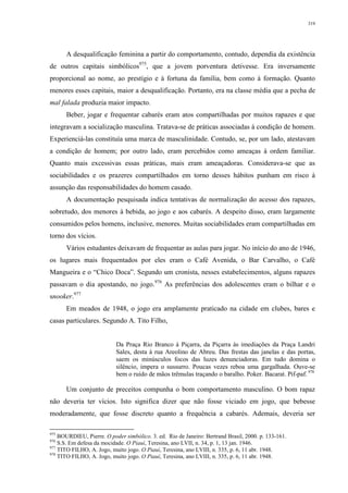 319
A desqualificação feminina a partir do comportamento, contudo, dependia da existência
de outros capitais simbólicos975
, que a jovem porventura detivesse. Era inversamente
proporcional ao nome, ao prestígio e à fortuna da família, bem como à formação. Quanto
menores esses capitais, maior a desqualificação. Portanto, era na classe média que a pecha de
mal falada produzia maior impacto.
Beber, jogar e frequentar cabarés eram atos compartilhadas por muitos rapazes e que
integravam a socialização masculina. Tratava-se de práticas associadas à condição de homem.
Experienciá-las constituía uma marca de masculinidade. Contudo, se, por um lado, atestavam
a condição de homem; por outro lado, eram percebidos como ameaças à ordem familiar.
Quanto mais excessivas essas práticas, mais eram ameaçadoras. Considerava-se que as
sociabilidades e os prazeres compartilhados em torno desses hábitos punham em risco à
assunção das responsabilidades do homem casado.
A documentação pesquisada indica tentativas de normalização do acesso dos rapazes,
sobretudo, dos menores à bebida, ao jogo e aos cabarés. A despeito disso, eram largamente
consumidos pelos homens, inclusive, menores. Muitas sociabilidades eram compartilhadas em
torno dos vícios.
Vários estudantes deixavam de frequentar as aulas para jogar. No início do ano de 1946,
os lugares mais frequentados por eles eram o Café Avenida, o Bar Carvalho, o Café
Mangueira e o “Chico Doca”. Segundo um cronista, nesses estabelecimentos, alguns rapazes
passavam o dia apostando, no jogo.976
As preferências dos adolescentes eram o bilhar e o
snooker.977
Em meados de 1948, o jogo era amplamente praticado na cidade em clubes, bares e
casas particulares. Segundo A. Tito Filho,
Da Praça Rio Branco à Piçarra, da Piçarra às imediações da Praça Landri
Sales, desta à rua Areolino de Abreu. Das frestas das janelas e das portas,
saem os minúsculos focos das luzes denunciadoras. Em tudo domina o
silêncio, impera o sussurro. Poucas vezes reboa uma gargalhada. Ouve-se
bem o ruído de mãos trêmulas traçando o baralho. Poker. Bacarat. Pif-paf. 978
Um conjunto de preceitos compunha o bom comportamento masculino. O bom rapaz
não deveria ter vícios. Isto significa dizer que não fosse viciado em jogo, que bebesse
moderadamente, que fosse discreto quanto a frequência a cabarés. Ademais, deveria ser
975
BOURDIEU, Pierre. O poder simbólico. 3. ed. Rio de Janeiro: Bertrand Brasil, 2000. p. 133-161.
976
S.S. Em defesa da mocidade. O Piauí, Teresina, ano LVII, n. 34, p. 1, 13 jan. 1946.
977
TITO FILHO, A. Jogo, muito jogo. O Piauí, Teresina, ano LVIII, n. 335, p. 6, 11 abr. 1948.
978
TITO FILHO, A. Jogo, muito jogo. O Piauí, Teresina, ano LVIII, n. 335, p. 6, 11 abr. 1948.
 