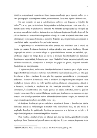 32
histórica, na tentativa de controlar um futuro incerto, ressaltando que o lugar da mulher era o
lar e que os papéis a desempenhar seriam, essencialmente, os de mãe, esposa e dona-de-casa.
Em um contexto em que a industrialização colocava em discussão o trabalho da
mulher61
e o no qual, o feminismo, incorporando o trabalho produtivo como um valor, o
percebia como fonte de emancipação feminina. As demandas por igualdades de condições de
acesso ao mercado de trabalho e à educação eram sinônimas de desestabilização do social. As
críticas feministas à maternidade obrigatória e o desejo de ocupar os espaços masculinos eram
interpretados como recusa feminina ao exercício de papéis que, milenarmente, asseguravam a
estabilidade social e apropriação dos papéis dos homens.
A representação da mulher-mãe era então operada pelo intelectual com o intuito de
limitar os espaços de atuação feminina à esfera privada e aos papéis familiares. Ela era
empregada na tentativa de manter o lugar e a proeminência dos homens, na sociedade, que,
Clodoaldo julgava em perigo. Esse uso revela o potencial desestabilizador das demandas
feministas na subjetividade de homens que, como Clodoaldo Freitas, haviam constituído seus
territórios existenciais, incorporando a distinção dos papéis de gênero, enquanto elemento
fundante de sua masculinidade.
A representação da mulher-mãe é também indicativa da incerteza que o afligia, acerca
da possibilidade de dominar as mulheres. Subvertendo a ordem através de gestos, de falas que
desvelavam o falo, e também de atos, elas lhe pareciam incontroláveis e extremamente
poderosas. Se exercer a dominação sobre as mulheres era importante para assegurar a sua
condição de homem, a força e o poder que lhes atribuía, plantavam a insegurança, a dúvida e
a incerteza, revelando a fragilidade de sua condição masculina. Ao expressar seus
sentimentos, Clodoaldo indica uma reação que não era apenas individual, uma vez que diz
respeito a uma experiência compartilhada por grande parte dos homens, no momento em que
escrevia. Sob o avanço feminista, muitos homens se sentiam débeis e frágeis, na iminência de
serem solapados por mulheres percebidas como viris.
O desejo de dominação, que se traduzia na tentativa de limitar o feminino aos papéis
familiares, através da representação da mulher como naturalmente mãe, era uma reação à
ampliação da esfera de socialização feminina que começava a se delinear no período e, à
respectiva configuração de uma esfera pública feminina.
Para o autor, a mulher deveria ser educada para mãe de família, aprendendo somente
aquilo que fosse fundamental para alcançar esse objetivo. E, caso a educação pudesse criar
61
PERROT, Michelle. Minha história das mulheres. São Paulo: Contexto, 2007. p. 109.
 
