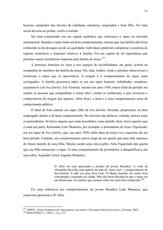 320
honesto, cumpridor dos deveres de cidadania, estudioso, respeitador e bom filho. No trato
social deveria ser polido, cortês e contido.
Ser bem comportado era um capital simbólico que valorizava o rapaz no mercado
matrimonial. Quando o rapaz tinha um bom comportamento, mesmo que sua família não fosse
conhecida ou de destaque social, as qualidades individuais poderiam compensar a ausência de
capitais simbólicos e materiais relativos à família. Era um capital de tal importância que
permitia vencer resistências impostas pela família da moça.979
A presença feminina no lazer e nos espaços de sociabilidades, em geral, ocorria na
companhia de membros da família da moça. Pai, mãe, irmãos, irmãs e parentes observavam e
avaliavam o rapaz que se aproximava. A origem e o comportamento do rapaz eram
averiguados. A família procurava saber se era um rapaz honesto, trabalhador, estudioso,
responsável e de boa família. Em Teresina, mesmo nos anos 1950, marco final do período em
estudo, as pessoas que compunham a classe alta e média se conheciam, o que favorecia o
conhecimento da origem dos rapazes. Além disso, o bom e o mau comportamento eram de
conhecimento público.
O ideal de bom partido era rapaz filho de boa família, formado, proprietário ou bem
empregado, bonito e de bom comportamento. No universo das práticas, contudo, plurais eram
os pretendentes. Se havia rapazes que eram percebidos como partido ideal, havia aqueles que
o eram em parte. Raimundo Leão Monteiro, por exemplo, o pretendente de Graci Figueiredo,
era um rapaz de boa família, que, nos anos 1920, tinha fama de moço rico, requisitos de um
bom partido. Contudo, seu comportamento estava longe de ser aquele que uma mãe esperava
do futuro marido de uma filha. Mesmo sendo uma viúva pobre, Júlia Figueiredo não queria
que sua filha namorasse o rapaz. O mau comportamento do pretendente o desqualificava aos
seus olhos. Segundo Carlos Augusto Monteiro,
D. Júlia via com apreensão o assédio do jovem Mundico. A volta da
Alemanha dava-lhe uma espécie de aura de ‘moço rico’, e inegavelmente de
boa família. A mãe era uma Area Leão. O Major Santídio era muito bem
conceituado e estimado na cidade. Mas não havia dúvidas de que o rapaz era
um doidivanas. As estórias que corriam sobre ele eram bem conhecidas.980
Eis uma referência aos comportamentos do jovem Mundico Leão Monteiro, que
causavam apreensão a D. Júlia:
979
ABREU, Irlane Gonçalves de. Depoimento concedido a Elizangela Barbosa Cardoso. Teresina, 2002.
980
MONTEIRO, C., 1993, v. 3, p. 127.
 