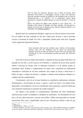321
Não era rapaz de namoricos decentes com as filhas da família. Suas
pretensões eram diretas e as abordagens visavam a cama. Seus domínios,
além das mocinhas incautas do subúrbio (e das fazendas) eram as casas de
mulheres-da-vida e as ‘pensões’. Ali se produziram muitas farras
memoráveis, seguidas de quebra-quebra, na zona do meretrício, à beira do
rio.
Houve um quebra dos diabos noite passada na zona. Quem foi? – O
Mundico Leão. Quem? O Mundico do Major Santídio. Ali principiava a
legenda do jovem que de Mundico Leão, passaria progressivamente a ser
designado como Mundico Santídio.981
Quando Graci era assediada por Mundico, surgiu em sua vida um ideal de bom partido.
Era um médico da terra, radicado no Sul, que voltara para Teresina e estava prestando
serviços à Secretaria de Saúde. Era sério e respeitador estando pelos trinta anos. Segundo
Carlos Augusto de Figueiredo Monteiro,
Graci costumava dizer que não acreditava que o médico, de alta posição,
quisesse casar com ela. Imaginava que ele queria um passa-tempo
enquanto estivesse servindo em Teresina. Parece mais certo que para uma
mocinha de 18 anos um pretendente passado dos trinta não oferecesse
atrativo.982
Graci não investiu no médico bom partido. A despeito da fama de rapaz doidivanas e da
oposição de sua mãe, a jovem casou-se com Mundico. A trajetória da jovem Graci permite
indicar a presença de tensões entre as aspirações femininas e as da família, quanto ao
pretendente ideal. Embora o comportamento do rapaz fosse considerado de fundamental
importância à realização de um bom casamento, nem sempre as moças o observavam. A
beleza do rapaz, a alegria do encontro, a empatia, a atração sexual poderiam sobrepor-se à
exigência de bom comportamento.
Considerando o fato de em revistas femininas os conselheiros matrimoniais criticarem
ferrenhamente o envolvimento de moças e rapazes, a partir da beleza e da atração física,
destacando a necessidade de se levar em consideração outros elementos, é possível inferir que
esses elementos interferiam no momento da escolha conjugal.983
Em relação a essa questão, os comportamentos individuais não eram considerados
suficientes para avaliar os candidatos e candidatos ao matrimônio. Os desempenhos de seus
pais e de suas mães marcavam a maneira como filhos e filhas eram apreciados no mercado
matrimonial, bem como a legitimidade social do par. Encontrava-se difusa a ideia de que
981
Ibid., p. 77.
982
MONTEIRO, C., 1993, v. 3, p. 127.
983
PINTO, Wladimir. Noivado. Vida Doméstica, Rio de Janeiro, ago. 1938; COMO deveriam ser escolhidos
noivo e noiva para se obter uma união feliz e duradoura. Vida Doméstica, Rio de Janeiro, out. 1942, p. 10-12.
 
