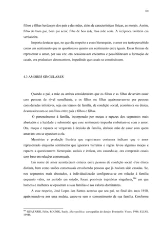 322
filhos e filhas herdavam dos pais e das mães, além de características físicas, as morais. Assim,
filho do bom pai, bom pai seria; filha de boa mãe, boa mãe seria. A recíproca também era
verdadeira.
Importa destacar que, no que diz respeito a essas hierarquias, o amor era tanto percebido
como um sentimento que as questionava quanto um sentimento entre iguais. Essas formas de
representar o amor, por sua vez, ora ocasionavam encontros e possibilitavam a formação de
casais, ora produziam desencontros, impedindo que casais se constituíssem.
4.3 AMORES SINGULARES
Quando o pai, a mãe ou ambos consideravam que os filhos e as filhas deveriam casar
com pessoas de nível semelhante, e os filhos ou filhas apaixonavam-se por pessoas
consideradas inferiores, seja em termos de família, de condição social, econômica ou étnica,
desencadeavam-se conflitos entre pais e filhos e filhas.
O pertencimento à família, incorporado por moças e rapazes dos segmentos mais
abastados e a lealdade e submissão que esse sentimento impunha embatiam-se com o amor.
Ora, moças e rapazes se vergavam à decisão da família, abrindo mão de casar com quem
amavam; ora se opunham a ela.
Memórias e produção literária que registraram costumes indicam que o amor
representado enquanto sentimento que ignorava barreiras e regras levou algumas moças e
rapazes a questionarem hierarquias sociais e étnicas, ora casando-se, ora compondo casais
com base em relações consensuais.
Em nome do amor aconteceram enlaces entre pessoas de condição social e/ou étnica
distinta, bem como uniões consensuais envolvendo pessoas que já haviam sido casadas. Se,
nos segmentos mais abastados, a individualização configurava-se em relação à família
enquanto valor, no período em estudo, foram possíveis trajetórias singulares,984
em que
homens e mulheres se opuseram a suas famílias e aos valores dominantes.
A esse respeito, José Lopes dos Santos acentua que seu pai, no final dos anos 1910,
apaixonando-se por uma mulata, casou-se sem o consentimento de sua família. Conforme
984
GUATARRI, Félix; ROLNIK, Suely. Micropolítica: cartografias do desejo. Petrópolis: Vozes, 1986; ELIAS,
1994b.
 