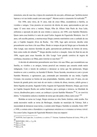 323
rememora, uma de suas tias, à época do casamento de seus pais, afirmara que “preferia morrer
leprosa a ver seu irmão casado com uma negra!”. Mesmo assim o casamento foi realizado.985
Em 1896, uma viúva, de 31 anos, mãe de cinco filhas, escandalizou a família, os
vizinhos e amigos. Uma pioneira no exercício do direito de amar, apaixonando-se por um
rapaz 12 anos mais novo e mulato, Sérgia, filha do Alferes João Paulo de Area Leão,
enfrentou a oposição de parte de seus irmãos e casou-se, em 1898, com Santídio Monteiro.
Quem narra essa história é o neto do casal Carlos Augusto de Figueiredo Monteiro. Aos 15
anos, sob escolha paterna, a menina-moça Sérgia contraiu matrimônio com o cunhado de seu
pai, o Capitão Joaquim Alves da Rocha. Em 1896, logo após enviuvar, decidiu zelar
pessoalmente seus bens e de suas filhas. Desde os tempos do pai de Sérgia que as fazendas do
Alto Longá, suas maiores fazendas de gado, apresentavam problemas de limites de terras,
bem como roubo de rebanho.986
Sérgia decidiu resolver a situação. Antes do final do ano de
1896, seguiu para essas fazendas do Alto Longá “com grande comitiva de negros de
confiança, mucamas e as filhas, para vistoriar os seus bens”.987
A decisão de administrar pessoalmente seus bens e de suas filhas, que escandalizara sua
família, os vizinhos e os amigos, tornou possível um romance que causaria ainda maior
indignação. Com o intuito de conhecer e demarcar as terras que lhe pertenciam, Sérgia
instalou-se com a comitiva, na fazenda O Bonito. Nessa fazenda, encontrou-se com o jovem
Santídio Monteiro, o agrimensor, que, contratado por intermédio de seu irmão, Capitão
Cicinato, iria assentar os limites de suas propriedades. Santídio, então com 19 anos, era um
homem de grande porte com mais de um metro e oitenta de altura, moreno, cabelo grosso e
fartos bigodes em ponta. Segundo Carlos Augusto de Figueiredo Monteiro, Sérgia, que tivera
no Capitão Joaquim Rocha um senhor bondoso, que a protegia e mimava, na liberdade da
viuvez, desabrochou para o amor, ao conhecer o jovem Santídio Monteiro.988
E, no convívio
diário, “A fazendeira seduzia o medidor de terras que não pedia a Deus outra coisa”.989
Medidas as terras no Longá, Sérgia retornou ao sítio Santo Antônio, onde residia. Era
ainda necessário medir as terras do Berlengas, situadas no município de Valença. Sob a
necessidade de demarcar essas terras, o contato entre Sérgia e Santídio se estendia. Entre 1897
e 1898, o contato entre a fazendeira e o agrimensor estreitou-se e o romance se tornou visível.
Eis como Carlos Augusto de Figueiredo Monteiro situa seu impacto:
985
SANTOS, José Lopes dos. A academia e a cadeira 27. Teresina: Academia Piauiense de Letras, 1994. p. 43-
44.
986
MONTEIRO, 1993, v. 2, p. 80.
987
Ibid., p. 83.
988
Ibid., p. 83-84.
989
Ibid., p. 86.
 
