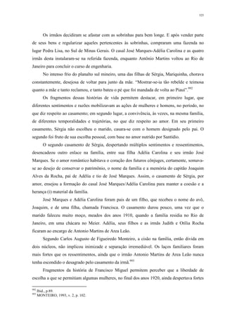 325
Os irmãos decidiram se afastar com as sobrinhas para bem longe. E após vender parte
de seus bens e regularizar aqueles pertencentes às sobrinhas, compraram uma fazenda no
lugar Pedra Lisa, no Sul de Minas Gerais. O casal José Marques-Adélia Carolina e as quatro
irmãs desta instalaram-se na referida fazenda, enquanto Antônio Martins voltou ao Rio de
Janeiro para concluir o curso de engenharia.
No intenso frio do planalto sul mineiro, uma das filhas de Sérgia, Mariquinha, chorava
constantemente, desejosa de voltar para junto da mãe. “Mostrar-se-ia tão rebelde e teimosa
quanto a mãe e tanto reclamou, e tanto bateu o pé que foi mandada de volta ao Piauí”.992
Os fragmentos dessas histórias de vida permitem destacar, em primeiro lugar, que
diferentes sentimentos e razões mobilizavam as ações de mulheres e homens, no período, no
que diz respeito ao casamento; em segundo lugar, a convivência, às vezes, na mesma família,
de diferentes temporalidades e trajetórias, no que diz respeito ao amor. Em seu primeiro
casamento, Sérgia não escolheu o marido, casara-se com o homem designado pelo pai. O
segundo foi fruto de sua escolha pessoal, com base no amor nutrido por Santídio.
O segundo casamento de Sérgia, despertando múltiplos sentimentos e ressentimentos,
desencadeou outro enlace na família, entre sua filha Adélia Carolina e seu irmão José
Marques. Se o amor romântico habitava o coração dos futuros cônjuges, certamente, somava-
se ao desejo de conservar o patrimônio, o nome da família e a memória do capitão Joaquim
Alves da Rocha, pai de Adélia e tio de José Marques. Assim, o casamento de Sérgia, por
amor, ensejou a formação do casal José Marques/Adélia Carolina para manter a coesão e a
herança (i) material da família.
José Marques e Adélia Carolina foram pais de um filho, que recebeu o nome do avô,
Joaquim, e de uma filha, chamada Francisca. O casamento durou pouco, uma vez que o
marido faleceu muito moço, meados dos anos 1910, quando a família residia no Rio de
Janeiro, em uma chácara no Meier. Adélia, seus filhos e as irmãs Judith e Otília Rocha
ficaram ao encargo de Antonio Martins de Area Leão.
Segundo Carlos Augusto de Figueiredo Monteiro, a cisão na família, então divida em
dois núcleos, não implicou inimizade e separação irremediável. Os laços familiares foram
mais fortes que os ressentimentos, ainda que o irmão Antonio Martins de Area Leão nunca
tenha escondido o desagrado pelo casamento da irmã.993
Fragmentos da história de Francisco Miguel permitem perceber que a liberdade de
escolha a que se permitiam algumas mulheres, no final dos anos 1920, ainda despertava fortes
992
Ibid., p.89.
993
MONTEIRO, 1993, v. 2, p. 102.
 