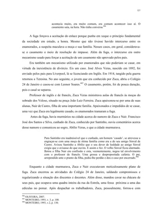 327
acontecia muito, era muito comum, era comum acontecer isso aí. O
casamento saía, na hora. Não tinha conversa.996
A fuga forçava a aceitação do enlace porque punha em xeque o princípio fundamental
da sociedade em estudo, a honra. Mesmo que não tivesse havido intercurso entre os
enamorados, a suspeita maculava a moça e sua família. Nesses casos, em geral, considerava-
se o casamento o meio de resolução do impasse. Além da fuga, o intercurso era outro
mecanismo usado para forçar a aceitação de um casamento não aprovado pelos pais.
Era também um mecanismo utilizado por enamorados que não poderiam se casar, em
virtude da inexistência de divórcio. Eis um caso. José Alves Veras, nascido em 1892, foi
enviado pelos pais para Liverpool, lá se licenciando em Inglês. Em 1914, tangido pela guerra
retornou a Teresina. No ano seguinte, o jovem que era conhecido por Zuca, abriu o Colégio
24 de Janeiro e casou-se com Leonor Soares.997
O casamento, porém, foi de pouca duração,
pois o casal se separou.
Professor de inglês e de francês, Zuca Veras ministrava aulas de francês às moças do
sobrado dos Veloso, situado na praça João Luiz Ferreira. Zuca apaixonou-se por uma de suas
alunas, Nair de Castro, filha de uma importante família. Apaixonados e impedidos de se casar,
uma vez que Zuca era legalmente casado, os enamorados tramaram a fuga.
Antes da fuga, havia murmúrios na cidade acerca do namoro de Zuca e Nair. Francisco
José dos Santos e Silva, cunhado de Zuca, conhecido por Santinho, ouviu comentários acerca
desse namoro e comunicou ao sogro, Abílio Veras, o que a cidade murmurava.
Para Santinho era inadmissível que o cunhado, um homem ‘casado’, se atrevesse a
engraçar-se com uma moça de ótima família como era a do seu amigo Sinval de
Castro. Avisou Santinho a Abílio que o seu dever de lealdade ao amigo Sinval
exigia que o avisasse do que ouvira. E assim o fez. O velho Sinval ficou alarmado.
Botou a filha Nair em confissão e esta, veementemente, negou tal envolvimento
com o professor de francês. Uma grossa e despropositada calúnia. O pai,
arrependido ante o pranto da filha, pediu-lhe perdão e deu o caso por encerrado.998
Enquanto a cidade murmurava, Zuca e Nair executavam meticulosamente plano de
fuga. Zuca encerrou as atividades do Colégio 24 de Janeiro, saldando compromissos e
regularizando a situação dos discentes e docentes. Além disso, mandou cavar na chácara de
seus pais, que ocupava uma quadra inteira da rua da Estrela, uma fossa próxima a uma das
edículas no pomar. Após despachar os trabalhadores, Zuca, pessoalmente, forrou-a com
996
OLIVEIRA, 2007.
997
MONTEIRO, 1993, v. 3, p. 100.
998
MONTEIRO, 1993, v.2, p. 130.
 
