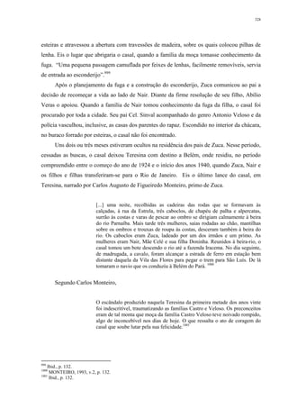 328
esteiras e atravessou a abertura com travessões de madeira, sobre os quais colocou pilhas de
lenha. Eis o lugar que abrigaria o casal, quando a família da moça tomasse conhecimento da
fuga. “Uma pequena passagem camuflada por feixes de lenhas, facilmente removíveis, servia
de entrada ao esconderijo”.999
Após o planejamento da fuga e a construção do esconderijo, Zuca comunicou ao pai a
decisão de recomeçar a vida ao lado de Nair. Diante da firme resolução de seu filho, Abílio
Veras o apoiou. Quando a família de Nair tomou conhecimento da fuga da filha, o casal foi
procurado por toda a cidade. Seu pai Cel. Sinval acompanhado do genro Antonio Veloso e da
polícia vasculhou, inclusive, as casas dos parentes do rapaz. Escondido no interior da chácara,
no buraco forrado por esteiras, o casal não foi encontrado.
Uns dois ou três meses estiveram ocultos na residência dos pais de Zuca. Nesse período,
cessadas as buscas, o casal deixou Teresina com destino a Belém, onde residiu, no período
compreendido entre o começo do ano de 1924 e o início dos anos 1940, quando Zuca, Nair e
os filhos e filhas transferiram-se para o Rio de Janeiro. Eis o último lance do casal, em
Teresina, narrado por Carlos Augusto de Figueiredo Monteiro, primo de Zuca.
[...] uma noite, recolhidas as cadeiras das rodas que se formavam às
calçadas, à rua da Estrela, três caboclos, de chapéu de palha e alpercatas,
surrão às costas e varas de pescar ao ombro se dirigiam calmamente à beira
do rio Parnaíba. Mais tarde três mulheres, saias rodadas ao chão, mantilhas
sobre os ombros e trouxas de roupa às costas, desceram também à beira do
rio. Os caboclos eram Zuca, ladeado por um dos irmãos e um primo. As
mulheres eram Nair, Mãe Celé e sua filha Doninha. Reunidos à beira-rio, o
casal tomou um bote descendo o rio até a fazenda Iracema. No dia seguinte,
de madrugada, a cavalo, foram alcançar a estrada de ferro em estação bem
distante daquela da Vila das Flores para pegar o trem para São Luís. De lá
tomaram o navio que os conduziu à Belém do Pará. 1000
Segundo Carlos Monteiro,
O escândalo produzido naquela Teresina da primeira metade dos anos vinte
foi indescritível, traumatizando as famílias Castro e Veloso. Os preconceitos
eram de tal monta que moça da família Castro Veloso teve noivado rompido,
algo de inconcebível nos dias de hoje. O que ressalta o ato de coragem do
casal que soube lutar pela sua felicidade.1001
999
Ibid., p. 132.
1000
MONTEIRO, 1993, v.2, p. 132.
1001
Ibid., p. 132.
 