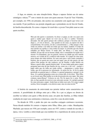 329
A fuga, no entanto, era uma situação-limite. Moças e rapazes faziam uso de outras
estratégias e táticas,1002
com o intuito de casar com quem amavam. O pai de Yara Vilarinho,
por exemplo, em 1950, em princípio, não aceitou seu casamento com aquele que viria a ser
seu marido. O pai justificava sua posição alegando que o pretendente era de fora do Estado,
de família desconhecida. Eis como o impasse foi resolvido e a jovem Yara pôde casar-se com
quem escolheu.
Meu pai não queria o casamento. Eu disse: ai papai, eu não vou casar com
quem o senhor quer. Quem vai viver sou eu, não é o senhor. Terminou
deixando. Ele não queria porque não conhecia, porque o Severino não era
daqui. [...] E ele só deixou..., mas quando eu me casei, eu esperei ele dar o
consentimento. Ele aceitou, ele deu o consentimento. [...] Mas porque o meu
irmão era militar e ele tinha um irmão que era militar, também. O irmão do
meu marido era capitão e o meu irmão era major. E coincidiu que eles foram
trabalhar em Minas Gerais. O irmão dele, em Minas, e o meu irmão,
também. Só que não era na mesma cidade, mas o comandante da região era o
mesmo. O comandante, que era general, morava na cidade que meu marido
morava, era vizinho de lá e conhecia todo mundo. Aí o papai fez uma carta,
nesse tempo não tinha telefone, fez uma carta para o meu irmão contando a
história, que eu queria me casar com um rapaz, mas ele não queria, ele não
achava bom porque ele não conhecia, era da Paraíba e tinha família em
Minas e queria saber, aquela história toda! Aí meu irmão pediu para o papai
perguntar para mim de que família ele era, como era, e tal e tal –, porque o
papai sabia que ele tinha um irmão militar –, perguntasse o nome desse
irmão, que ele ia procurar ter informação. Aí assim ele fez. Aí foi lá, pediu
permissão ao general para ir a Minas e o general perguntou o porquê, aí ele
disse. Aí o general perguntou como era o nome dele, aí ele disse. ‘Meu filho,
se eu tivesse uma filha mulher eu ia dar de presente pra esse rapaz. São umas
criaturas maravilhosas!’ Colocou no céu. Ele foi quem fez a carta. Disse:
não, eu faço questão de escrever essa carta para seu pai. Aí o próprio general
fez uma carta para o papai. Ainda hoje eu tenho essa carta. Foi como o papai
aceitou, ficou sossegado, e nos deixou casar, mas era uma novela.1003
A história do casamento da entrevistada nos permite indicar outra característica do
contexto. A possibilidade de diálogo entre pai e filha. Se o pai se julgava no direito de
escolher ou indicar com quem a filha deveria casar, em parte das famílias, as filhas tinham
condições de expor seus sentimentos e interesses, como foi o caso da entrevistada.
Na década de 1950, o poder dos pais nas escolhas conjugais continuava recorrente.
Nessa década também foi comum o impasse entre filhas, filhos, pais e mães. Mundiquinha
Machado, que nasceu em 1936, por exemplo, casou em 1957, contra a vontade de sua mãe, à
época, viúva. Lembra a entrevistada que essa também foi a experiências de outras jovens de
1002
Acerca das noções de tática e estratégia, ver CERTEAU, 2000, p. 97-102.
1003
OLIVEIRA, 2007.
 