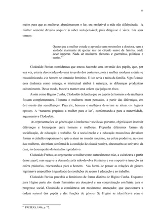33
meios para que as mulheres abandonassem o lar, era preferível a mãe não alfabetizada. A
mulher somente deveria adquirir o saber indispensável, para dirigir-se e viver. Em seus
termos:
Quero que a mulher estude e aprenda sem pretensões a doutora, sem a
vaidade alarmante de querer sair do círculo suave da família, onde
deve imperar. Nada de mulheres eleitoras e guerreiras, políticas e
santas.62
Clodoaldo Freitas considerava que estava havendo uma inversão dos papéis, que, por
sua vez, estaria desencadeando uma inversão dos costumes, pois a mulher moderna estaria se
masculinizando, e o homem se tornando feminino. E isto seria a ruína da família. Significando
essa dinâmica como ameaça, o intelectual atribui à natureza, as diferenças produzidas
culturalmente. Desse modo, buscava manter uma ordem que julga em risco.
Assim como Higino Cunha, Clodoaldo defendia que os papéis de homens e de mulheres
fossem complementares. Homens e mulheres eram pensados, a partir das diferenças, em
detrimento das semelhanças. Para ele, homens e mulheres deveriam se situar em lugares
opostos. A “natureza preparou a mulher para o lar”, conformando-a para a maternidade,
argumentava Clodoaldo.
As representações de gênero que o intelectual veiculava, portanto, objetivavam instituir
diferenças e hierarquias entre homens e mulheres. Propunha diferentes formas de
socialização, de educação e trabalho. Se a socialização e a educação masculinas deveriam
formar o cidadão responsável e apto a atuar no mundo moderno, na esfera produtiva; no caso
das mulheres, deveriam conformá-la à condição de cidadã passiva, circunscrita ao universo da
casa, no desempenho do trabalho reprodutivo.
Clodoaldo Freitas, ao representar a mulher como naturalmente mãe, a valorizava a partir
desse papel, mas negava a demanda pela mão-de-obra feminina e sua respectiva inserção na
esfera produtiva, reservando-a para o homem. Sua forma de pensar as relações de gênero
legitimava empecilhos à igualdade de condições de acesso à educação e ao trabalho.
Clodoaldo Freitas percebia o feminismo de forma distinta de Higino Cunha. Enquanto
para Higino parte dos ideais feministas era desejável e sua concretização confluiria para o
progresso social, Clodoaldo o considerava um movimento ameaçador, que questionava a
ordem natural dos papéis e das funções de gênero. Se Higino se identificava com o
62
FREITAS, 1996, p. 72.
 