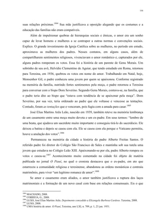 330
suas relações próximas.1004
Sua mãe justificava a oposição alegando que os costumes e a
educação das famílias não eram compatíveis.
Além de impulsionar quebras de hierarquias sociais e étnicas, o amor era um sonho
capaz de levar homens e mulheres a se contrapor a outras normas e convenções sociais.
Explico. O grande investimento da Igreja Católica sobre as mulheres, no período em estudo,
aproximava as mulheres dos padres. Nesses contatos, em alguns casos, além de
compartilharem sentimentos religiosos, vivenciavam o amor romântico e, capturados por ele,
alguns padres romperam os votos. Essa foi a história de um parente de Genu Morais. Um
sobrinho de seu avô, Helvídio Clementino de Aguiar, que tendo estudado em Roma, retornou
para Teresina, em 1936, quebrou os votos em nome do amor. Trabalhando em Natal, hoje,
Monsenhor Gil, o padre conheceu uma jovem por quem se apaixonou. Conforme registrado
na memória da família, nutrindo fortes sentimentos pela moça, o padre retornou a Teresina
para conversar com o bispo Dom Severino. Segundo Genu Morais, contava-se, na família, que
o padre teria dito ao bispo que “estava com tendência de se apaixonar pela moça”. Dom
Severino, por sua vez, teria ordenado ao padre que ele voltasse e vencesse as tentações.
Contudo, foram as tentações que o venceram, pois fugiu com a amada para casar.1005
José Elias Martins Arêa Leão, nascido em 1939, também reteve na memória lembrança
de um casamento entre uma moça muito devota e um ex-padre. Em seus termos: “lembro de
uma beata, que ajudava um sacerdote muito importante e conseguiu tirá-lo do sacerdócio. Ele
deixou a batina e depois se casou com ela. Ele se casou com ela porque o Vaticano permitiu,
houve a anulação dos votos”.1006
Permaneceu na memória da cidade a história do padre Alberto Freitas Santos. O
referido padre foi diretor do Colégio São Francisco de Sales e mantinha sob sua tutela uma
jovem que estudava no Colégio Leão XIII. Apaixonando-se por ela, padre Alberto rompeu os
votos e casou-se.1007
Acontecimento muito comentado na cidade foi objeto de matéria
publicada no jornal O Piauí, no qual o cronista destacava que o ex-padre, em ato que
estarreceu a comunidade religiosa e teresinense, abandonou as ordens monásticas e contraiu
matrimônio, para viver “um legítimo romance de amor”.1008
Se amor e casamento eram aliados, o amor também justificava a ruptura dos laços
matrimoniais e a formação de um novo casal com base em relações consensuais. Eis o que
1004
MACHADO, 2008.
1005
CORREIA, G., 2008.
1006
LEÃO, José Elias Martins Arêa. Depoimento concedido a Elizangela Barbosa Cardoso. Teresina, 2008.
1007
LEÃO, 2008.
1008
UMA história de amor. O Piauí, Teresina, ano LXI, n. 709, p. 1, 23 jun. 1951.
 