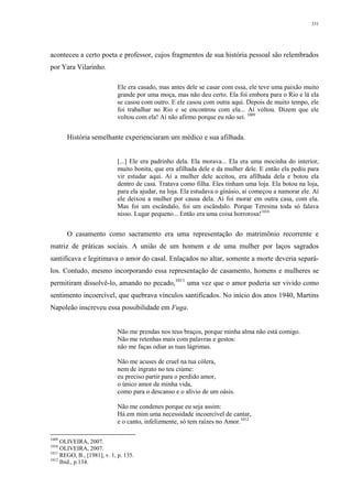 331
aconteceu a certo poeta e professor, cujos fragmentos de sua história pessoal são relembrados
por Yara Vilarinho.
Ele era casado, mas antes dele se casar com essa, ele teve uma paixão muito
grande por uma moça, mas não deu certo. Ela foi embora para o Rio e lá ela
se casou com outro. E ele casou com outra aqui. Depois de muito tempo, ele
foi trabalhar no Rio e se encontrou com ela... Aí voltou. Dizem que ele
voltou com ela! Aí não afirmo porque eu não sei. 1009
História semelhante experienciaram um médico e sua afilhada.
[...] Ele era padrinho dela. Ela morava... Ela era uma mocinha do interior,
muito bonita, que era afilhada dele e da mulher dele. E então ela pediu para
vir estudar aqui. Aí a mulher dele aceitou, era afilhada dela e botou ela
dentro de casa. Tratava como filha. Eles tinham uma loja. Ela botou na loja,
para ela ajudar, na loja. Ela estudava o ginásio, aí começou a namorar ele. Aí
ele deixou a mulher por causa dela. Aí foi morar em outra casa, com ela.
Mas foi um escândalo, foi um escândalo. Porque Teresina toda só falava
nisso. Lugar pequeno... Então era uma coisa horrorosa!1010
O casamento como sacramento era uma representação do matrimônio recorrente e
matriz de práticas sociais. A união de um homem e de uma mulher por laços sagrados
santificava e legitimava o amor do casal. Enlaçados no altar, somente a morte deveria separá-
los. Contudo, mesmo incorporando essa representação de casamento, homens e mulheres se
permitiram dissolvê-lo, amando no pecado,1011
uma vez que o amor poderia ser vivido como
sentimento incoercível, que quebrava vínculos santificados. No início dos anos 1940, Martins
Napoleão inscreveu essa possibilidade em Fuga.
Não me prendas nos teus braços, porque minha alma não está comigo.
Não me retenhas mais com palavras e gestos:
não me faças odiar as tuas lágrimas.
Não me acuses de cruel na tua cólera,
nem de ingrato no teu ciúme:
eu preciso partir para o perdido amor,
o único amor de minha vida,
como para o descanso e o alívio de um oásis.
Não me condenes porque eu seja assim:
Há em mim uma necessidade incoercível de cantar,
e o canto, infelizmente, só tem raízes no Amor.1012
1009
OLIVEIRA, 2007.
1010
OLIVEIRA, 2007.
1011
REGO, B., [1981], v. 1, p. 135.
1012
Ibid., p.134.
 