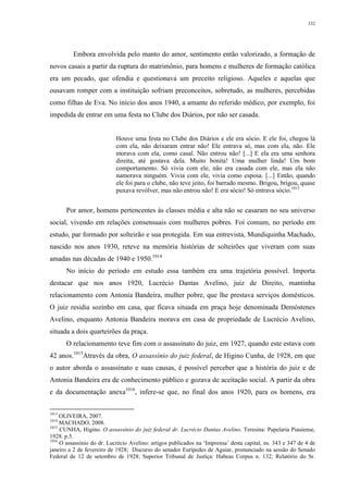 332
Embora envolvida pelo manto do amor, sentimento então valorizado, a formação de
novos casais a partir da ruptura do matrimônio, para homens e mulheres de formação católica
era um pecado, que ofendia e questionava um preceito religioso. Aqueles e aquelas que
ousavam romper com a instituição sofriam preconceitos, sobretudo, as mulheres, percebidas
como filhas de Eva. No início dos anos 1940, a amante do referido médico, por exemplo, foi
impedida de entrar em uma festa no Clube dos Diários, por não ser casada.
Houve uma festa no Clube dos Diários e ele era sócio. E ele foi, chegou lá
com ela, não deixaram entrar não! Ele entrava só, mas com ela, não. Ele
morava com ela, como casal. Não entrou não! [...] E ela era uma senhora
direita, até gostava dela. Muito bonita! Uma mulher linda! Um bom
comportamento. Só vivia com ele, não era casada com ele, mas ela não
namorava ninguém. Vivia com ele, vivia como esposa. [...] Então, quando
ele foi para o clube, não teve jeito, foi barrado mesmo. Brigou, brigou, quase
puxava revólver, mas não entrou não! E era sócio! Só entrava sócio.1013
Por amor, homens pertencentes às classes média e alta não se casaram no seu universo
social, vivendo em relações consensuais com mulheres pobres. Foi comum, no período em
estudo, par formado por solteirão e sua protegida. Em sua entrevista, Mundiquinha Machado,
nascido nos anos 1930, reteve na memória histórias de solteirões que viveram com suas
amadas nas décadas de 1940 e 1950.1014
No início do período em estudo essa também era uma trajetória possível. Importa
destacar que nos anos 1920, Lucrécio Dantas Avelino, juiz de Direito, mantinha
relacionamento com Antonia Bandeira, mulher pobre, que lhe prestava serviços domésticos.
O juiz residia sozinho em casa, que ficava situada em praça hoje denominada Demóstenes
Avelino, enquanto Antonia Bandeira morava em casa de propriedade de Lucrécio Avelino,
situada a dois quarteirões da praça.
O relacionamento teve fim com o assassinato do juiz, em 1927, quando este estava com
42 anos.1015
Através da obra, O assassínio do juiz federal, de Higino Cunha, de 1928, em que
o autor aborda o assassinato e suas causas, é possível perceber que a história do juiz e de
Antonia Bandeira era de conhecimento público e gozava de aceitação social. A partir da obra
e da documentação anexa1016
, infere-se que, no final dos anos 1920, para os homens, era
1013
OLIVEIRA, 2007.
1014
MACHADO, 2008.
1015
CUNHA, Higino. O assassínio do juiz federal dr. Lucrécio Dantas Avelino. Teresina: Papelaria Piauiense,
1928. p.5.
1016
O assassínio do dr. Lucrécio Avelino: artigos publicados na ‘Imprensa’ desta capital, ns. 343 e 347 de 4 de
janeiro a 2 de fevereiro de 1928; Discurso do senador Eurípedes de Aguiar, pronunciado na sessão do Senado
Federal de 12 de setembro de 1928; Superior Tribunal de Justiça: Habeas Corpus n. 132; Relatório do Sr.
 