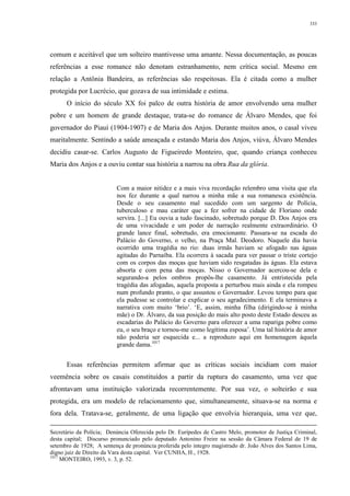 333
comum e aceitável que um solteiro mantivesse uma amante. Nessa documentação, as poucas
referências a esse romance não denotam estranhamento, nem crítica social. Mesmo em
relação a Antônia Bandeira, as referências são respeitosas. Ela é citada como a mulher
protegida por Lucrécio, que gozava de sua intimidade e estima.
O início do século XX foi palco de outra história de amor envolvendo uma mulher
pobre e um homem de grande destaque, trata-se do romance de Álvaro Mendes, que foi
governador do Piauí (1904-1907) e de Maria dos Anjos. Durante muitos anos, o casal viveu
maritalmente. Sentindo a saúde ameaçada e estando Maria dos Anjos, viúva, Álvaro Mendes
decidiu casar-se. Carlos Augusto de Figueiredo Monteiro, que, quando criança conheceu
Maria dos Anjos e a ouviu contar sua história a narrou na obra Rua da glória.
Com a maior nitidez e a mais viva recordação relembro uma visita que ela
nos fez durante a qual narrou a minha mãe a sua romanesca existência.
Desde o seu casamento mal sucedido com um sargento de Polícia,
tuberculoso e mau caráter que a fez sofrer na cidade de Floriano onde
servira. [...] Eu ouvia a tudo fascinado, sobretudo porque D. Dos Anjos era
de uma vivacidade e um poder de narração realmente extraordinário. O
grande lance final, sobretudo, era emocionante. Passara-se na escada do
Palácio do Governo, o velho, na Praça Mal. Deodoro. Naquele dia havia
ocorrido uma tragédia no rio: duas irmãs haviam se afogado nas águas
agitadas do Parnaíba. Ela ocorrera à sacada para ver passar o triste cortejo
com os corpos das moças que haviam sido resgatadas às águas. Ela estava
absorta e com pena das moças. Nisso o Governador acercou-se dela e
segurando-a pelos ombros propôs-lhe casamento. Já entristecida pela
tragédia das afogadas, aquela proposta a perturbou mais ainda e ela rompeu
num profundo pranto, o que assustou o Governador. Levou tempo para que
ela pudesse se controlar e explicar o seu agradecimento. E ela terminava a
narrativa com muito ‘brio’. ‘E, assim, minha filha (dirigindo-se à minha
mãe) o Dr. Álvaro, da sua posição do mais alto posto deste Estado desceu as
escadarias do Palácio do Governo para oferecer a uma rapariga pobre como
eu, o seu braço e tornou-me como legítima esposa’. Uma tal história de amor
não poderia ser esquecida e... a reproduzo aqui em homenagem àquela
grande dama.1017
Essas referências permitem afirmar que as críticas sociais incidiam com maior
veemência sobre os casais constituídos a partir da ruptura do casamento, uma vez que
afrontavam uma instituição valorizada recorrentemente. Por sua vez, o solteirão e sua
protegida, era um modelo de relacionamento que, simultaneamente, situava-se na norma e
fora dela. Tratava-se, geralmente, de uma ligação que envolvia hierarquia, uma vez que,
Secretário da Polícia; Denúncia Oferecida pelo Dr. Eurípedes de Castro Melo, promotor de Justiça Criminal,
desta capital; Discurso pronunciado pelo deputado Antonino Freire na sessão da Câmara Federal de 19 de
setembro de 1928; A sentença de pronúncia proferida pelo integro magistrado dr. João Alves dos Santos Lima,
digno juiz de Direito da Vara desta capital. Ver CUNHA, H., 1928.
1017
MONTEIRO, 1993, v. 3, p. 52.
 