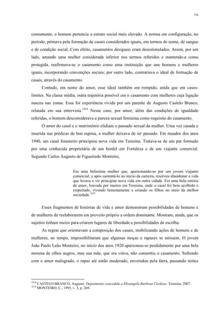 334
comumente, o homem pertencia a estrato social mais elevado. A norma em configuração, no
período, primava pela formação de casais considerados iguais, em termos de nome, de sangue
e de condição social. Com efeito, casamentos desiguais eram desestimulados. Assim, por um
lado, amando uma mulher considerada inferior nos termos referidos e mantendo-a como
protegida, reafirmava-se o casamento como uma instituição que une homens e mulheres
iguais, incorporando convenções sociais; por outro lado, contrariava o ideal de formação de
casais, através do casamento.
Contudo, em nome do amor, esse ideal também era rompido, ainda que em casos-
limites. Na classe média, outra trajetória possível era o casamento com mulheres cuja ligação
nasceu nas zonas. Essa foi experiência vivida por um parente de Augusto Castelo Branco,
relatada em sua entrevista.1018
Nesse caso, por amor, além das condições de igualdade
referidas, o homem desconsiderava a pureza sexual feminina como requisito do casamento.
O amor do casal e o matrimônio elidiam o passado sexual da mulher. Uma vez casada e
inserida nas prédicas de boa esposa, a mulher deixava de ter passado. Em meados dos anos
1940, um casal forasteiro principiou nova vida em Teresina. Tratava-se de um par formado
por uma conhecida proprietária de um bordel em Fortaleza e de um viajante comercial.
Segundo Carlos Augusto de Figueiredo Monteiro,
Era uma belíssima mulher que, apaixonando-se por um jovem viajante
comercial, e após sustentá-lo no início da carreira, resolveu abandonar a vida
que levava e vir principiar nova vida em outra cidade. Foi uma bela estória
de amor, louvada por muitos em Teresina, onde o casal foi bem acolhido e
respeitado, vivendo honestamente e criando os filhos no meio da melhor
sociedade.1019
Esses fragmentos de histórias de vida e amor demonstram possibilidades de homens e
de mulheres de reelaborarem em proveito próprio a ordem dominante. Mostram, ainda, que os
sujeitos tinham meios para criarem lugares de liberdade e possibilidades de escolha.
As regras que orientavam a composição dos casais, mobilizando ações de homens e de
mulheres, no tempo, impossibilitaram que algumas moças e rapazes se unissem. O jovem
João Paulo Leão Monteiro, no início dos anos 1920 apaixonou-se perdidamente por uma bela
morena de olhos negros, mas sua mãe, que era viúva, não consentiu o casamento. Sofrendo
com o amor malogrado, o rapaz até então moderado, enveredou pela farra, passando noites
1018
CASTELO BRANCO, Augusto. Depoimento concedido a Elizangela Barbosa Cardoso. Teresina, 2007.
1019
MONTEIRO, C., 1993, v. 3, p. 269.
 
