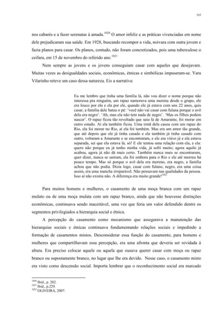 335
nos cabarés e a fazer serenatas à amada.1020
O amor infeliz e as práticas vivenciadas em nome
dele prejudicaram sua saúde. Em 1928, buscando recompor a vida, noivara com outra jovem e
fazia planos para casar. Os planos, contudo, não foram concretizados, pois uma tuberculose o
ceifara, em 15 de novembro do referido ano.1021
Nem sempre as jovens e os jovens conseguiam casar com aqueles que desejavam.
Muitas vezes as desigualdades sociais, econômicas, étnicas e simbólicas impuseram-se. Yara
Vilarinho reteve um caso dessa natureza. Eis a narrativa:
Eu me lembro que tinha uma família lá, não vou dizer o nome porque não
interessa pra ninguém, um rapaz namorava uma menina desde o grupo, ele
era louco por ela e ela por ele, quando ele já estava com uns 22 anos, quis
casar, a família dele bateu o pé: ‘você não vai casar com fulana porque o avô
dela era negro’. ‘Ah, mas ela não tem nada de negro’. ‘Mas os filhos podem
nascer’. O rapaz ficou tão revoltado que saiu lá de Amarante, foi morar em
outro estado. Aí ela também ficou. Uma irmã dela casou com um rapaz do
Rio, ela foi morar no Rio, aí ela foi também. Mas era um amor tão grande,
que até depois que ele já tinha casado e ela também já tinha casado com
outro, voltaram a Amarante e se encontraram, e ele era viúvo já e ela estava
separada, sei que ela estava lá, só! E ele tentou uma relação com ela, e ela:
quero não porque eu já tenho minha vida, já sofri muito; agora aquilo já
acabou, agora já não dá mais certo. Também nunca mais se encontraram,
quer dizer, nunca se uniram, ela foi embora para o Rio e ele até morreu há
pouco tempo. Mas só porque o avô dela era moreno, era negro, a família
achou que não podia. Dizia logo, casar com fulano, negro, era uma coisa
assim, era uma mancha irreparável. Não pensavam nas qualidades da pessoa.
Isso aí não existia não. A diferença era muito grande!1022
Para muitos homens e mulheres, o casamento de uma moça branca com um rapaz
mulato ou de uma moça mulata com um rapaz branco, ainda que não houvesse distinções
econômicas, continuava sendo inaceitável, uma vez que feria um valor defendido dentre os
segmentos privilegiados a hierarquia social e étnica.
A percepção do casamento como mecanismo que assegurava a manutenção das
hierarquias sociais e étnicas continuava fundamentando relações sociais e impedindo a
formação de casamentos mistos. Desconsiderar essa função do casamento, para homens e
mulheres que compartilhavam essa percepção, era uma afronta que deveria ser revidada à
altura. Era preciso colocar aquele ou aquela que ousava querer casar com moça ou rapaz
branco ou supostamente branco, no lugar que lhe era devido. Nesse caso, o casamento misto
era visto como descensão social. Importa lembrar que o reconhecimento social era marcado
1020
Ibid., p. 202.
1021
Ibid., p.229.
1022
OLIVEIRA, 2007.
 