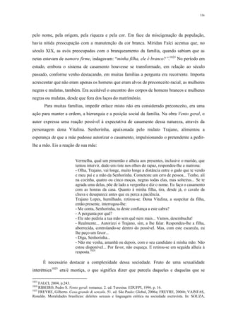 336
pelo nome, pela origem, pela riqueza e pela cor. Em face da miscigenação da população,
havia nítida preocupação com a manutenção da cor branca. Miridan Falci acentua que, no
século XIX, as avós preocupadas com o branqueamento da família, quando sabiam que as
netas estavam de namoro firme, indagavam: “minha filha, ele é branco?”.1023
No período em
estudo, embora o sistema de casamento houvesse se transformado, em relação ao século
passado, conforme venho destacando, em muitas famílias a pergunta era recorrente. Importa
acrescentar que não eram apenas os homens que eram alvos de preconceito racial, as mulheres
negras e mulatas, também. Era aceitável o encontro dos corpos de homens brancos e mulheres
negras ou mulatas, desde que fora dos laços do matrimônio.
Para muitas famílias, impedir enlace misto não era considerado preconceito, era uma
ação para manter a ordem, a hierarquia e a posição social da família. Na obra Vento geral, o
autor expressa uma reação possível à expectativa de casamento dessa natureza, através da
personagem dona Vitalina. Senhorinha, apaixonada pelo mulato Trajano, alimentou a
esperança de que a mãe pudesse autorizar o casamento, impulsionando o pretendente a pedir-
lhe a mão. Eis a reação de sua mãe:
Vermelha, qual um pimentão e alheia aos presentes, inclusive o marido, que
tentou intervir, dedo em riste nos olhos do rapaz, respondeu-lhe a matrona:
- Olha, Trajano, vai longe, muito longe a distância entre o gado que te vendo
e meu pai e a mão da Senhorinha. Cometeste um erro de pessoa... Tenho, ali
na cozinha, quatro ou cinco moças, negras todas elas, mas solteiras... Se te
agrada uma delas, põe de lado a vergonha e diz o nome. Eu faço o casamento
com as honras da casa. Quanto à minha filha, tira, desde já, o cavalo da
chuva e desaparece antes que eu perca a paciência.
Trajano Lopes, humilhado, retirou-se. Dona Vitalina, a suspeitar da filha,
então presente, interrogou-lhe:
- Me conta, Senhorinha, tu deste confiança a este cabra?
- A pergunta por quê?
- Ele não pediria a tua mão sem quê nem mais... Vamos, desembucha!
- Realmente... Autorizei o Trajano, sim, a lhe falar. Respondeu-lhe a filha,
aborrecida, controlando-se dentro do possível. Mas, com este escarcéu, eu
lhe peço um favor...
- Diga, Senhorinha...
- Não me venha, amanhã ou depois, com o seu candidato à minha mão. Não
estou disponível... Por favor, não esqueça. E retirou-se em seguida alheia à
resposta.1024
É necessário destacar a complexidade dessa sociedade. Fruto de uma sexualidade
interétnica1025
era/é mestiça, o que significa dizer que parcela daqueles e daquelas que se
1023
FALCI, 2004, p.243.
1024
RIBEIRO, Pedro S. Vento geral: romance. 2. ed. Teresina: EDUFPI, 1996. p. 16.
1025
FREYRE, Gilberto. Casa-grande & senzala. 51. ed. São Paulo: Global, 2006a; FREYRE, 2006b; VAINFAS,
Ronaldo. Moralidades brasílicas: deleites sexuais e linguagem erótica na sociedade escravista. In: SOUZA,
 