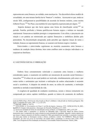 337
representavam como brancos, na verdade, eram mestiços/as. Em decorrência desse modelo de
sexualidade, em uma mesma família havia “brancos” e mulatos. Acrescente-se que, ainda no
século XIX, configuraram-se possibilidades de ascensão de homens mulatos, como mostra
Gilberto Freyre.1026
No Piauí, essa também foi uma trajetória experienciada por alguns. 1027
Importa destacar que não havia apenas uma forma de classificação social,1028
no
período. Família, profissão e fortuna qualificavam homens negros e mulatos no mercado
matrimonial. Somavam-se também prestígio e comportamento. Com efeito, o preconceito em
relação à cor poderia ser minimizado por capitais financeiros e simbólicos detidos pelo
pretendente. Na documentação pesquisada, pude perceber que algumas moças de nome e
tradição, brancas ou supostamente brancas, se casaram com homens negros e mulatos.
Entrevistados e entrevistadas registraram na memória casamentos entre homens e
mulheres de condição étnica distintas, bem como conflitos entre os desejos individuais e as
expectativas familiares.
4.3 ASCENSÃO SOCIAL E OBRIGAÇÃO
Embora fosse constantemente valorizado o casamento entre homens e mulheres
considerados iguais, o casamento era também um mecanismo de ascensão social feminina e
masculina.1029
O enlace de um casal poderia ser motivado, simultaneamente, pelo amor e por
outras razões e sentimentos que incluíam a realizações de sonhos relacionados à ascensão
social e econômica. A despeito da entrada do amor, na esfera do casamento, a instituição
mantinha-se atrelada à materialidade da vida.
A exigência de igualdade de condições econômicas, sociais e étnicas comumente era
compensada por outros capitais simbólicos, quando se tratava do casamento de mulheres
Laura de Mello (Org.). História da vida privada no Brasil: cotidiano e vida privada na América portuguesa. São
Paulo: Companhia das Letras, 1997. v.1. p. 221-274.
1026
FREYRE, 2006b, p. 710-775.
1027
TITO FILHO, A. Governadores do Piauí. 2. ed. Rio de Janeiro: Artenova, 1975; GONÇALVES, W.,2003;
RAMOS, R. Insigne vulto piauiense. Almanaque da Parnaíba, Parnaíba, p.117, 1939.
1028
Acerca da variedade de formas de classificação social, no Brasil, ver DAMATTA, 1997, p.187-259.
1029
Em estudo sobre o casamento e o divórcio no Maranhão entre 1750/1850, Maria da Glória Correia
demonstrou que a composição dos casais orientava-se pelo princípio de igualdade. Segundo a autora esperava-se
que moças e rapazes casassem em famílias compatíveis. Mais que proporcionar ascensão, o casamento constituía
um meio para manter as hierarquias sociais e étnicas, conforme a autora. Ver CORREIA, Maria da Glória
Guimarães. Do amor nas terras do maranhão: um estudo sobre o casamento e o divórcio entre 1750 e 1850.
2004. Tese (Programa de Pós Graduação em História), Universidade Federal Fluminense, Niterói, 2004.
 