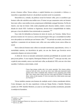 338
jovens e homens velhos. Nesses enlaces, o capital feminino era a juventude e a beleza e o
masculino a capacidade de prover e de produzir ascensão social via casamento.
Desconfiava-se, contudo, da potência sexual do homem velho, pois se acreditava que
homem velho não satisfaria uma mulher nova. O temor era que casamentos entre um homem
bem mais velho e uma mulher jovem, propiciassem infidelidade conjugal feminina. No Rio de
Janeiro, esse tipo de leitura vinha sendo propalada pelo discurso médico, desde a terceira
década do século XIX. Conforme os higienistas, deveria haver compatibilidade de idades,
para que o risco de adultério fosse minimizado no casamento.1030
Essa visão foi defendida na literatura do início do século, em Teresina. Abdias Neves
procurou mostrar em Um manicaca, através da personagem Júlia que a sexualidade da mulher
nova não poderia ser satisfeita por um homem velho.1031
No período em estudo, essa forma de
significar o casamento de um homem mais velho com uma mulher jovem estava difusa no
social.
Havia oferta de homens mais velhos no mercado matrimonial, especialmente, viúvos. A
mortalidade materna, em decorrência de parto, era um dos fatores que favorecia novos
casamentos díspares em termos de idade.
A oferta de viúvos no mercado sentimental constituía possibilidade de ascensão social
para jovens pobres. A esse respeito, Henriqueta Pinheiro da Silva1032
conta que sua mãe, com
a ajuda de uma comadre, casou a sua irmã mais velha, na década de 1920, com um viúvo bem
sucedido. Conforme a entrevistada, a irmã
Casou logo porque minha mãe vivia muito apertada. Nós éramos pobres,
casou-se com um viúvo, era até um viúvo rico, tinha uma mercearia muito
grande assim, tinha a madrinha dela, chamava Luzia, perguntou para minha
mãe: Ana, vamos casar a Julia com esse viúvo aqui em frente? E minha mãe
disse: vamos. E daí casaram. O viúvo era muito rico, tinha muitas casas aqui
em Teresina.1033
Viúvas também casaram com homens de condição social e étnica considerada inferior.
Como destaquei, essa foi uma experiência vivida por Sérgia Rocha e Santídio Monteiro,
casados em 1898. Santídio Monteiro, ao casar-se com Sérgia ascendeu socialmente, passando
à condição de fazendeiro.
1030
COSTA, J., 1989.
1031
NEVES, 1985.
1032
SILVA, Henriqueta Pinheiro da. Depoimento concedido a Elizangela Barbosa Cardoso. Teresina, 2007.
1033
SILVA, H., 2007.
 