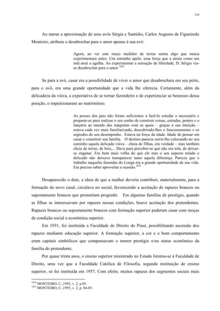 339
Ao narrar a aproximação de seus avós Sérgia e Santídio, Carlos Augusto de Figueiredo
Monteiro, atribuiu o desabrochar para o amor apenas à sua avó:
Agora, ao ver este moço medidor de terras sentia algo que nunca
experimentara antes. Um estranho apelo, uma força que a atraía como um
imã atrai a agulha. Ao experimentar a sensação de liberdade, D. Sérgia via-
se desabrochar para o amor.1034
Se para a avó, casar era a possibilidade de viver o amor que desabrochara em seu peito,
para o avô, era uma grande oportunidade que a vida lhe oferecia. Certamente, além da
delicadeza da viúva, a expectativa de se tornar fazendeiro e de experienciar as benesses dessa
posição, o impulsionaram ao matrimônio.
As posses dos pais não foram suficientes a fazê-lo estudar o necessário e
preparar-se para realizar o seu sonho de construir coisas, estradas, pontes e o
lançaria ao mundo das máquinas com as quais – graças à sua intuição –
estava cada vez mais familiarizado, descobrindo-lhes o funcionamento e os
segredos do seu desempenho. Estava na força da idade. Idade de pensar em
casar e constituir sua família. O destino parecia sorrir-lhe colocando no seu
caminho aquela delicada viúva – cheia de filhas, era verdade – mas também
cheia de terras, de bois,... Dava para perceber-se que não era tola, de deixar-
se enganar. Era bem mais velha do que ele mas o seu aspecto miúdo e
delicado não deixava transparecer tanto aquela diferença. Parecia que o
trabalho naquelas fazendas do Longá era a grande oportunidade de sua vida.
Era preciso saber aproveitar a ocasião.1035
Desaparecido o dote, a ideia de que a mulher deveria contribuir, materialmente, para a
formação do novo casal, circulava no social, favorecendo a aceitação de rapazes brancos ou
supostamente brancos que prometiam progredir. Em algumas famílias de prestígio, quando
as filhas se interessavam por rapazes nessas condições, houve aceitação dos pretendentes.
Rapazes brancos ou supostamente brancos com formação superior puderam casar com moças
de condição social e econômica superior.
Em 1931, foi instituída a Faculdade de Direito do Piauí, possibilitando ascensão dos
rapazes mediante educação superior. A formação superior, a cor e o bom comportamento
eram capitais simbólicos que compensavam o menor prestígio e/ou status econômico da
família do pretendente.
Por quase trinta anos, o ensino superior ministrado no Estado limitou-se à Faculdade de
Direito, uma vez que a Faculdade Católica de Filosofia, segunda instituição de ensino
superior, só foi instituída em 1957. Com efeito, muitos rapazes dos segmentos sociais mais
1034
MONTEIRO, C.,1993, v. 2, p.85.
1035
MONTEIRO, C.,1993, v. 2, p. 84-85.
 