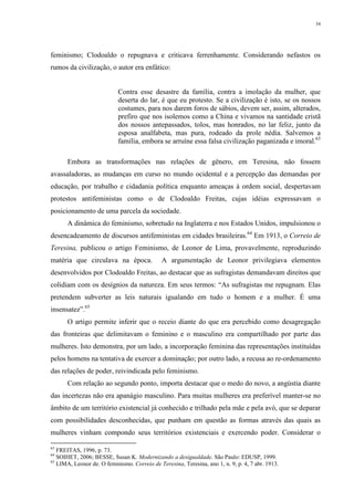 34
feminismo; Clodoaldo o repugnava e criticava ferrenhamente. Considerando nefastos os
rumos da civilização, o autor era enfático:
Contra esse desastre da família, contra a imolação da mulher, que
deserta do lar, é que eu protesto. Se a civilização é isto, se os nossos
costumes, para nos darem foros de sábios, devem ser, assim, alterados,
prefiro que nos isolemos como a China e vivamos na santidade cristã
dos nossos antepassados, tolos, mas honrados, no lar feliz, junto da
esposa analfabeta, mas pura, rodeado da prole nédia. Salvemos a
família, embora se arruíne essa falsa civilização paganizada e imoral.63
Embora as transformações nas relações de gênero, em Teresina, não fossem
avassaladoras, as mudanças em curso no mundo ocidental e a percepção das demandas por
educação, por trabalho e cidadania política enquanto ameaças à ordem social, despertavam
protestos antifeministas como o de Clodoaldo Freitas, cujas idéias expressavam o
posicionamento de uma parcela da sociedade.
A dinâmica do feminismo, sobretudo na Inglaterra e nos Estados Unidos, impulsionou o
desencadeamento de discursos antifeministas em cidades brasileiras.64
Em 1913, o Correio de
Teresina, publicou o artigo Feminismo, de Leonor de Lima, provavelmente, reproduzindo
matéria que circulava na época. A argumentação de Leonor privilegiava elementos
desenvolvidos por Clodoaldo Freitas, ao destacar que as sufragistas demandavam direitos que
colidiam com os desígnios da natureza. Em seus termos: “As sufragistas me repugnam. Elas
pretendem subverter as leis naturais igualando em tudo o homem e a mulher. É uma
insensatez”.65
O artigo permite inferir que o receio diante do que era percebido como desagregação
das fronteiras que delimitavam o feminino e o masculino era compartilhado por parte das
mulheres. Isto demonstra, por um lado, a incorporação feminina das representações instituídas
pelos homens na tentativa de exercer a dominação; por outro lado, a recusa ao re-ordenamento
das relações de poder, reivindicada pelo feminismo.
Com relação ao segundo ponto, importa destacar que o medo do novo, a angústia diante
das incertezas não era apanágio masculino. Para muitas mulheres era preferível manter-se no
âmbito de um território existencial já conhecido e trilhado pela mãe e pela avó, que se deparar
com possibilidades desconhecidas, que punham em questão as formas através das quais as
mulheres vinham compondo seus territórios existenciais e exercendo poder. Considerar o
63
FREITAS, 1996, p. 73.
64
SOIHET, 2006; BESSE, Susan K. Modernizando a desigualdade. São Paulo: EDUSP, 1999.
65
LIMA, Leonor de. O feminismo. Correio de Teresina, Teresina, ano 1, n. 9, p. 4, 7 abr. 1913.
 