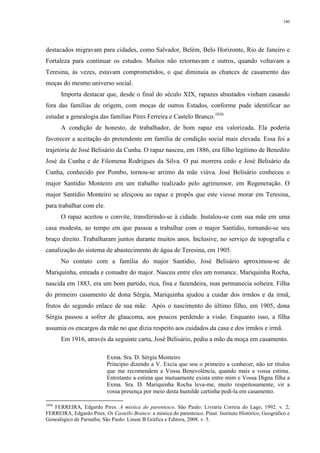 340
destacados migravam para cidades, como Salvador, Belém, Belo Horizonte, Rio de Janeiro e
Fortaleza para continuar os estudos. Muitos não retornavam e outros, quando voltavam a
Teresina, às vezes, estavam comprometidos, o que diminuía as chances de casamento das
moças do mesmo universo social.
Importa destacar que, desde o final do século XIX, rapazes abastados vinham casando
fora das famílias de origem, com moças de outros Estados, conforme pude identificar ao
estudar a genealogia das famílias Pires Ferreira e Castelo Branco.1036
A condição de honesto, de trabalhador, de bom rapaz era valorizada. Ela poderia
favorecer a aceitação do pretendente em família de condição social mais elevada. Essa foi a
trajetória de José Belisário da Cunha. O rapaz nasceu, em 1886, era filho legítimo de Benedito
José da Cunha e de Filomena Rodrigues da Silva. O pai morrera cedo e José Belisário da
Cunha, conhecido por Pombo, tornou-se arrimo da mãe viúva. José Belisário conheceu o
major Santídio Monteiro em um trabalho realizado pelo agrimensor, em Regeneração. O
major Santídio Monteiro se afeiçoou ao rapaz e propôs que este viesse morar em Teresina,
para trabalhar com ele.
O rapaz aceitou o convite, transferindo-se à cidade. Instalou-se com sua mãe em uma
casa modesta, ao tempo em que passou a trabalhar com o major Santídio, tornando-se seu
braço direito. Trabalharam juntos durante muitos anos. Inclusive, no serviço de topografia e
canalização do sistema de abastecimento de água de Teresina, em 1905.
No contato com a família do major Santídio, José Belisário aproximou-se de
Mariquinha, enteada e comadre do major. Nasceu entre eles um romance. Mariquinha Rocha,
nascida em 1883, era um bom partido, rica, fina e fazendeira, mas permanecia solteira. Filha
do primeiro casamento de dona Sérgia, Mariquinha ajudou a cuidar dos irmãos e da irmã,
frutos do segundo enlace de sua mãe. Após o nascimento do último filho, em 1905, dona
Sérgia passou a sofrer de glaucoma, aos poucos perdendo a visão. Enquanto isso, a filha
assumia os encargos da mãe no que dizia respeito aos cuidados da casa e dos irmãos e irmã.
Em 1916, através da seguinte carta, José Belisário, pediu a mão da moça em casamento.
Exma. Sra. D. Sérgia Monteiro
Principio dizendo a V. Excia que sou o primeiro a conhecer, não ter títulos
que me recomendem a Vossa Benevolência, quando mais a vossa estima.
Entretanto a estima que mutuamente exista entre mim e Vossa Digna filha a
Exma. Sra. D. Mariquinha Rocha leva-me, muito respeitosamente, vir a
vossa presença por meio desta humilde cartinha pedi-la em casamento.
1036
FERREIRA, Edgardo Pires. A mística do parentesco. São Paulo: Livraria Correia do Lago, 1992. v. 2;
FERREIRA, Edgardo Pires. Os Castello Branco: a mística do parentesco. Piauí: Instituto Histórico, Geográfico e
Genealógico de Parnaíba; São Paulo: Linear B Gráfica e Editora, 2008. v. 5.
 