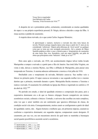 341
Vosso Servo respeitador
José Belisário da Cunha
Teresina, 10 de fevereiro de 1916.1037
A despeito de ser o pretendente pobre, certamente, considerando as muitas qualidades
do rapaz e a sua própria experiência pessoal, D. Sérgia, deixou a decisão a cargo da filha. A
moça aceitou o pedido de casamento.
A respeito desse noivado, eis o que conta Carlos Augusto Monteiro:
A aproximação e namoro, inclusive o noivado dos dois teria lances de
novela. Primeiro porque naquela época uma moça a partir de 21 anos já era
considerada ‘solteirona’. Depois pela diferença de ‘nível social’ ou qualquer
coisa que se tome por este arraigado preconceito. Até a amante do Major
Santídio palpitava sobre o caso e alertava para o ‘despropósito do casamento
de uma moça fina, rica, fazendeira, com um rapaz humilde, um peão de
obras que principiara como ‘balizeiro’. Onde já se viu?’1038
Dois anos após o noivado, em 1918, um acontecimento trágico talvez tenha levado
Mariquinha a romper o noivado e a partir para o Rio de Janeiro. Sua irmã Júlia Virgínia, em
visita à mãe, deixou a menina Myrtes, sua filha e afilhada de Mariquinha, para passar uma
temporada em Teresina. A menina adoeceu subitamente e morreu a 4 de julho de 1918.
Desiludido com o rompimento do noivado, Belisário casou-se. Sua mulher veio a
falecer no primeiro parto. O rapaz casou-se novamente e sua segunda mulher teve o mesmo
destino que a primeira, morrendo durante o parto. Mariquinha Rocha retornou a Teresina e
reatou o noivado. O casamento foi celebrado na Igreja das Dores e registrado no cartório a 18
de abril de 1922.1039
No período em estudo, o ideal de igualdade orientava a composição dos pares, pois a
expectativa dominante era a de que os futuros cônjuges fossem compatíveis em termos
econômicos sociais, culturais e étnicos. Contudo, o universo das escolhas era mais complexo,
uma vez que o amor também era um sentimento que ignorava diferenças de classe, de
condição social e de etnia. Consequentemente, muitos casais se configuraram a partir do ideal
de igualdade; outros, não. Alguns homens e mulheres que, em primeiras núpcias, casaram-se
conforme a expectativa dominante; em segundas núpcias, compuseram casais desiguais. O
casamento, por sua vez, era um mecanismo através do qual tanto se mantinha a hierarquia
social quanto possibilitava ascensão social e econômica.
1037
MONTEIRO, C.,1993, v. 2, p. 269.
1038
MONTEIRO, C.,1993, v. 2, p. 268.
1039
MONTEIRO, C., 1993, v. 3, p. 68.
 