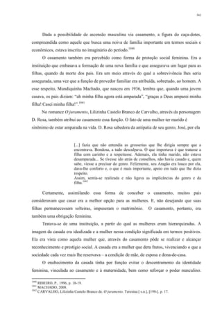 342
Dada a possibilidade de ascensão masculina via casamento, a figura do caça-dotes,
compreendida como aquele que busca uma noiva de família importante em termos sociais e
econômicos, estava inscrita no imaginário do período.1040
O casamento também era percebido como forma de proteção social feminina. Era a
instituição que embasava a formação de uma nova família e que assegurava um lugar para as
filhas, quando da morte dos pais. Era um meio através do qual a sobrevivência lhes seria
assegurada, uma vez que a função de provedor familiar era atribuída, sobretudo, ao homem. A
esse respeito, Mundiquinha Machado, que nasceu em 1936, lembra que, quando uma jovem
casava, os pais diziam: “ah minha filha agora está amparada”, “graças a Deus amparei minha
filha! Casei minha filha!”.1041
No romance O juramento, Lilizinha Castelo Branco de Carvalho, através da personagem
D. Rosa, também atribui ao casamento essa função. O fato de uma mulher ter marido é
sinônimo de estar amparada na vida. D. Rosa sabedora da antipatia de seu genro, José, por ela
[...] fazia que não entendia as grosserias que lhe dirigia sempre que a
encontrava. Bondosa, a tudo desculpava. O que importava é que tratasse a
filha com carinho e a respeitasse. Ademais, ela tinha marido, não estava
desamparada... Se tivesse ido atrás de conselhos, não havia casado e, quem
sabe, viesse a precisar do genro. Felizmente, seu Aragão era louco por ela,
dava-lhe conforto e, o que é mais importante, apoio em tudo que lhe dizia
respeito.
Assim, sentia-se realizada e não ligava as implicâncias do genro e da
filha.1042
Certamente, assimilando essa forma de conceber o casamento, muitos pais
consideravam que casar era a melhor opção para as mulheres. E, não desejando que suas
filhas permanecessem solteiras, impuseram o matrimônio. O casamento, portanto, era
também uma obrigação feminina.
Tratava-se de uma instituição, a partir do qual as mulheres eram hierarquizadas. A
imagem da casada era idealizada e a mulher nessa condição significada em termos positivos.
Ela era vista como aquela mulher que, através do casamento pôde se realizar e alcançar
reconhecimento e prestígio social. A casada era a mulher que dera frutos, vivenciando o que a
sociedade cada vez mais lhe reservava – a condição de mãe, de esposa e dona-de-casa.
O enaltecimento da casada tinha por função evitar o descentramento da identidade
feminina, vinculada ao casamento e à maternidade, bem como reforçar o poder masculino.
1040
RIBEIRO, P., 1996, p. 18-19.
1041
MACHADO, 2008.
1042
CARVALHO, Lilizinha Castelo Branco de. O juramento. Teresina:[ s.n.], [198-]. p. 17.
 