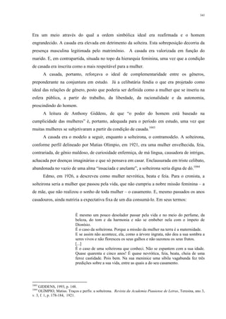 343
Era um meio através do qual a ordem simbólica ideal era reafirmada e o homem
engrandecido. A casada era elevada em detrimento da solteira. Esta sobreposição decorria da
presença masculina legitimada pelo matrimônio. A casada era valorizada em função do
marido. E, em contrapartida, situada no topo da hierarquia feminina, uma vez que a condição
de casada era inscrita como a mais respeitável para a mulher.
A casada, portanto, reforçava o ideal de complementaridade entre os gêneros,
preponderante na conjuntura em estudo. Já a celibatária fendia o que era projetado como
ideal das relações de gênero, posto que poderia ser definida como a mulher que se inseriu na
esfera pública, a partir do trabalho, da liberdade, da racionalidade e da autonomia,
prescindindo do homem.
A leitura de Anthony Giddens, de que “o poder do homem está baseado na
cumplicidade das mulheres” é, portanto, adequada para o período em estudo, uma vez que
muitas mulheres se subjetivaram a partir da condição de casada.1043
A casada era o modelo a seguir, enquanto a solteirona, o contramodelo. A solteirona,
conforme perfil delineado por Matias Olímpio, em 1921, era uma mulher envelhecida, feia,
contrariada, de gênio maldoso, de curiosidade enfermiça, de má língua, causadora de intrigas,
achacada por doenças imaginárias e que só pensava em casar. Enclausurada em triste celibato,
abandonada no vazio de uma alma “insaciada e anelante”, a solteirona seria digna de dó.1044
Edmo, em 1926, a descreveu como mulher nevrótica, beata e feia. Para o cronista, a
solteirona seria a mulher que passou pela vida, que não cumpriu a nobre missão feminina – a
de mãe, que não realizou o sonho de toda mulher – o casamento. E, mesmo passados os anos
casadouros, ainda nutriria a expectativa fixa de um dia consumá-lo. Em seus termos:
É mesmo um pouco desolador passar pela vida e no meio do perfume, da
beleza, do tom e da harmonia e não se embeber nela com o ímpeto de
Dionísio.
É o caso da solteirona. Porque a missão da mulher na terra é a maternidade.
E se assim não acontece, ela, como a árvore ingrata, não deu a sua sombra a
seres vivos e não floresceu os seus galhos e não sazonou os seus frutos.
[...]
É o caso de uma solteirona que conheci. Não se espantem com a sua idade.
Quase quarenta e cinco anos! É quase nevrótica, feia, beata, cheia de uma
feroz castidade. Pois bem. Na sua meninice uma sibila vagabunda fez três
predições sobre a sua vida, entre as quais a do seu casamento.
1043
GIDDENS, 1993, p. 148.
1044
OLÍMPIO, Matias. Traços e perfis: a solteirona. Revista da Academia Piauiense de Letras, Teresina, ano 3,
v. 3, f. 1, p. 178-184, 1921.
 