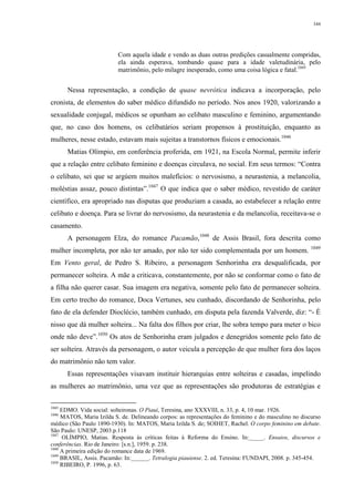 344
Com aquela idade e vendo as duas outras predições casualmente compridas,
ela ainda esperava, tombando quase para a idade valetudinária, pelo
matrimônio, pelo milagre inesperado, como uma coisa lógica e fatal.1045
Nessa representação, a condição de quase nevrótica indicava a incorporação, pelo
cronista, de elementos do saber médico difundido no período. Nos anos 1920, valorizando a
sexualidade conjugal, médicos se opunham ao celibato masculino e feminino, argumentando
que, no caso dos homens, os celibatários seriam propensos à prostituição, enquanto as
mulheres, nesse estado, estavam mais sujeitas a transtornos físicos e emocionais.1046
Matias Olímpio, em conferência proferida, em 1921, na Escola Normal, permite inferir
que a relação entre celibato feminino e doenças circulava, no social. Em seus termos: “Contra
o celibato, sei que se argúem muitos malefícios: o nervosismo, a neurastenia, a melancolia,
moléstias assaz, pouco distintas”.1047
O que indica que o saber médico, revestido de caráter
científico, era apropriado nas disputas que produziam a casada, ao estabelecer a relação entre
celibato e doença. Para se livrar do nervosismo, da neurastenia e da melancolia, receitava-se o
casamento.
A personagem Elza, do romance Pacamão,1048
de Assis Brasil, fora descrita como
mulher incompleta, por não ter amado, por não ter sido complementada por um homem. 1049
Em Vento geral, de Pedro S. Ribeiro, a personagem Senhorinha era desqualificada, por
permanecer solteira. A mãe a criticava, constantemente, por não se conformar como o fato de
a filha não querer casar. Sua imagem era negativa, somente pelo fato de permanecer solteira.
Em certo trecho do romance, Doca Vertunes, seu cunhado, discordando de Senhorinha, pelo
fato de ela defender Dioclécio, também cunhado, em disputa pela fazenda Valverde, diz: “- É
nisso que dá mulher solteira... Na falta dos filhos por criar, lhe sobra tempo para meter o bico
onde não deve”.1050
Os atos de Senhorinha eram julgados e denegridos somente pelo fato de
ser solteira. Através da personagem, o autor veicula a percepção de que mulher fora dos laços
do matrimônio não tem valor.
Essas representações visavam instituir hierarquias entre solteiras e casadas, impelindo
as mulheres ao matrimônio, uma vez que as representações são produtoras de estratégias e
1045
EDMO. Vida social: solteironas. O Piauí, Teresina, ano XXXVIII, n. 33, p. 4, 10 mar. 1926.
1046
MATOS, Maria Izilda S. de. Delineando corpos: as representações do feminino e do masculino no discurso
médico (São Paulo 1890-1930). In: MATOS, Maria Izilda S. de; SOIHET, Rachel. O corpo feminino em debate.
São Paulo: UNESP, 2003.p.118
1047
OLÍMPIO, Matias. Resposta às críticas feitas à Reforma do Ensino. In:_____. Ensaios, discursos e
conferências. Rio de Janeiro: [s.n.], 1959. p. 238.
1048
A primeira edição do romance data de 1969.
1049
BRASIL, Assis. Pacamão: In:______. Tetralogia piauiense. 2. ed. Teresina: FUNDAPI, 2008. p. 345-454.
1050
RIBEIRO, P. 1996, p. 63.
 
