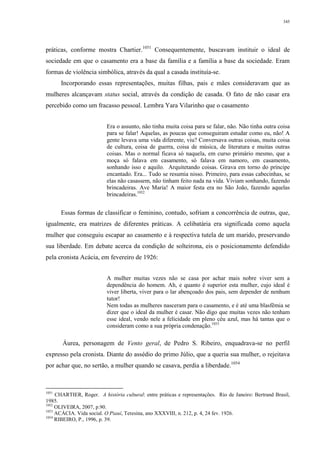 345
práticas, conforme mostra Chartier.1051
Consequentemente, buscavam instituir o ideal de
sociedade em que o casamento era a base da família e a família a base da sociedade. Eram
formas de violência simbólica, através da qual a casada instituía-se.
Incorporando essas representações, muitas filhas, pais e mães consideravam que as
mulheres alcançavam status social, através da condição de casada. O fato de não casar era
percebido como um fracasso pessoal. Lembra Yara Vilarinho que o casamento
Era o assunto, não tinha muita coisa para se falar, não. Não tinha outra coisa
para se falar! Aquelas, as poucas que conseguiram estudar como eu, não! A
gente levava uma vida diferente, viu? Conversava outras coisas, muita coisa
de cultura, coisa de guerra, coisa de música, de literatura e muitas outras
coisas. Mas o normal ficava só naquela, em curso primário mesmo, que a
moça só falava em casamento, só falava em namoro, em casamento,
sonhando isso e aquilo. Arquitetando coisas. Girava em torno do príncipe
encantado. Era... Tudo se resumia nisso. Primeiro, para essas cabecinhas, se
elas não casassem, não tinham feito nada na vida. Viviam sonhando, fazendo
brincadeiras. Ave Maria! A maior festa era no São João, fazendo aquelas
brincadeiras.1052
Essas formas de classificar o feminino, contudo, sofriam a concorrência de outras, que,
igualmente, era matrizes de diferentes práticas. A celibatária era significada como aquela
mulher que conseguiu escapar ao casamento e à respectiva tutela de um marido, preservando
sua liberdade. Em debate acerca da condição de solteirona, eis o posicionamento defendido
pela cronista Acácia, em fevereiro de 1926:
A mulher muitas vezes não se casa por achar mais nobre viver sem a
dependência do homem. Ah, e quanto é superior esta mulher, cujo ideal é
viver liberta, viver para o lar abençoado dos pais, sem depender de nenhum
tutor!
Nem todas as mulheres nasceram para o casamento, e é até uma blasfêmia se
dizer que o ideal da mulher é casar. Não digo que muitas vezes não tenham
esse ideal, vendo nele a felicidade em pleno céu azul, mas há tantas que o
consideram como a sua própria condenação.1053
Áurea, personagem de Vento geral, de Pedro S. Ribeiro, enquadrava-se no perfil
expresso pela cronista. Diante do assédio do primo Júlio, que a queria sua mulher, o rejeitava
por achar que, no sertão, a mulher quando se casava, perdia a liberdade.1054
1051
CHARTIER, Roger. A história cultural: entre práticas e representações. Rio de Janeiro: Bertrand Brasil,
1985.
1052
OLIVEIRA, 2007, p.90.
1053
ACÁCIA. Vida social. O Piauí, Teresina, ano XXXVIII, n. 212, p. 4, 24 fev. 1926.
1054
RIBEIRO, P., 1996, p. 39.
 