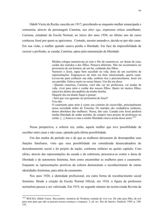 346
Odeth Vieira da Rocha, nascida em 1917, percebendo-se enquanto mulher emancipada e
comunista, através da personagem Carmina, seu alter ego, expressou crítica semelhante.
Carmina, estudante da Escola Normal, no início dos anos 1930, no último ano do curso
conheceu Jessé por quem se apaixonou. Contudo, mesmo amando-o, decide-se por não casar.
Em sua visão, a mulher quando casava perdia a liberdade. Em face da impossibilidade de
exercer a profissão, se casada, Carmina, optou pela manutenção da liberdade.
Minhas colegas namoravam já com o fito de casarem-se, ser donas de casa,
cuidar dos maridos e dos filhos. Pensava diferente. Não me acostumaria ser
prisioneira de um homem, de um lar, cuidando dos filhos.
Namorei o Jessé, rapaz bem sucedido na vida, dono de um escritório de
representações. Engraçou-se de mim era bem intencionado, queria casar.
Levou-me para conhecer sua mãe, senhora rica e preconceituosa. Jessé era
um partidão. Falava muito no nosso futuro. Um dia me disse:
- Quando casarmos, Carmina, você não vai ser professora, vai mudar de
vida, viver para mim e cuidar dos nossos filhos. Quero ter muitos filhos,
educá-los dentro dos padrões da minha família.
Daquele dia em diante fiquei a pensar:
- Será que vou aguentar ser prisioneira de Jessé?
Vou não.
O casamento para mim é como um contrato de escravidão, principalmente
nessa sociedade nobre de Teresina. Os maridos são verdadeiros senhores,
donos absolutos das mulheres. Nessa, não caio. Casada com Jessé perderia
minha liberdade de andar sozinha, de cumprir meu projeto de professora no
sertão. [...] Amava-o mas a minha liberdade estava acima desse amor.1055
Nessa perspectiva, a solteira era, então, aquela mulher que teve possibilidade de
escolher entre casar e não casar, optando pela última possibilidade.
Um dos medos do período era o de que as mulheres deixassem de desempenhar suas
funções familiares, visto que essa possibilidade era considerada desencadeadora do
desordenamento social e do projeto de nação, conforme enfatizo no quinto capítulo. Com
efeito, através das representações da casada e da solteirona, procurava-se conter a ânsia de
liberdade e de autonomia feminina, bem como encaminhar as mulheres para o casamento.
Enquanto as representações positivas da solteira demonstram o reconhecimento de outras
identidades femininas, para além do casamento.
Nos anos 1920, a identidade profissional, era outra forma de reconhecimento social
feminino. Desde a criação da Escola Normal Oficial, em 1910, a figura da professora
normalista passou a ser valorizada. Em 1919, no segundo número da recém-criada Revista da
1055
ROCHA, Odeth Vieira. Maranduba: memória do Nordeste contada de viva voz. De mãe para filho, de avó
para neto para que não se percam nossos começos e tropeços. 2. ed. rev. Rio de Janeiro: Sindical, 1994. p. 190-
191.
 