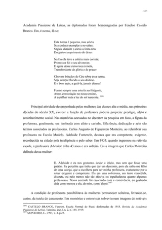 347
Academia Piauiense de Letras, as diplomadas foram homenageadas por Fenelon Castelo
Branco. Em A turma, lê-se:
Esta turma é pequena, mas seleta
Na conduta exemplar e no saber;
Seguiu durante o curso a linha reta
Do grato cumprimento do dever.
Na Escola teve a estréia mais correta;
Promissor foi o seu alvorecer;
E agora desse curso toca à meta,
Transbordante de glória e de prazer.
Chovam bênçãos do Céu sobre essa turma,
Seja sempre florido o seu destino,
E o bom anjo, a guiá-la, jamais durma!
Forme sempre uma estrela aurifulgente,
Astro, constelação no nosso ensino,
A espalhar toda a luz do sol nascente. 1056
Principal atividade desempenhada pelas mulheres das classes alta e média, nas primeiras
décadas do século XX, exercer a função de professora poderia propiciar prestígio, afeto e
reconhecimento social. Nas memórias acessadas no decorrer da pesquisa em foco, a figura da
professora, geralmente, era lembrada com afeto e carinho. Eficiência, dedicação e zelo são
termos associados às professoras. Carlos Augusto de Figueiredo Monteiro, ao relembrar sua
professora na Escola Modelo, Adelaide Fontenele, destaca que era competente, exigente,
reconhecida na cidade pela inteligência e pelo saber. Em 1935, quando ingressou na referida
escola, a professora Adelaide tinha 43 anos e era solteira. Eis a imagem que Carlos Monteiro
delineia dessa mulher:
D. Adelaide e eu nos gostamos desde o início, mas sem que fosse uma
paixão. Eu percebia que tinha que dar um desconto, pois ela sabia-me filho
de uma colega, que a escolhera para ser minha professora, exatamente por a
saber exigente e competente. Ela era uma solteirona, um tanto comedida,
discreta, ou pelo menos não tão efusiva ou espalhafatosa quanto algumas
professoras. Nossa amizade foi crescendo com a convivência, eu gostando
dela como mestra e ela, de mim, como aluno.1057
A condição de professora possibilitava às mulheres permanecer solteiras, livrando-se,
assim, da tutela do casamento. Em memórias e entrevistas sobreviveram imagens de notáveis
1056
CASTELO BRANCO, Fenelon. Escola Normal do Piauí: diplomadas de 1918. Revista da Academia
Piauiense de Letras, Teresina, ano 2, n. 2, p. 169, 1919.
1057
MONTEIRO, C., 1993, v. 4, p.25.
 