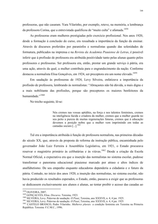 348
professoras, que não casaram. Yara Vilarinho, por exemplo, reteve, na memória, a lembrança
da professora Corina, que a entrevistada qualificou de “muito culta” e afamada.1058
As professoras eram mulheres prestigiadas pelo exercício profissional. Nos anos 1920,
desde a formação à conclusão do curso, era ressaltada a importância da função da ensinar.
Através de discursos proferidos por paraninfos e normalistas quando das solenidades de
formatura, publicados na imprensa e na Revista da Academia Piauiense de Letras, é possível
inferir que à profissão de professora era atribuída positividade tanto pelas alunas quanto pelos
professores e professoras. Ser professora era, então, prestar um grande serviço à pátria, era
uma ação, através da qual, a mulher contribuía para o engrandecimento da nação. Conforme
destacou a normalista Elisa Gonçalves, em 1924, ser preceptora era um nome elevado.1059
Em saudação às professoras de 1924, Levy Silveira, enfatizava a importância da
profissão de professora, lembrando às normalistas: “Abraçastes não há dúvida, a mais digna e
a mais nobilitante das profissões, porque são preceptores os maiores benfeitores da
humanidade.”1060
No trecho seguinte, lê-se:
Nós cremos nas vossas aptidões, na força e nos talentos femininos, cremos
na inteligência lúcida e criadora da mulher, cremos que a mulher guarda no
seu peito a pureza de muitas regenerações futuras, cremos que à educação
devemos a posição nobre que a mulher vem imprimindo em todas as
camadas sociais [...].1061
Tal era a importância atribuída à função de professora normalista, nas primeiras décadas
do século XX, que, através da proposta de reforma da instrução pública, encaminhada pelo
governador João Luiz Ferreira à Assembléia Legislativa, em 1921, o Estado procurava
reservar o magistério primário às celibatárias e às viúvas.1062
Desde a criação da Escola
Normal Oficial, a expectativa era que a inserção das normalistas no sistema escolar, pudesse
transformar o panorama educacional piauiense marcado por atraso e altos índices de
analfabetismo. De seu empenho enquanto educadoras dependeria a cidadania e o futuro da
pátria. Contudo, no início dos anos 1920, a inserção das normalistas, no sistema escolar, não
havia produzido os resultados esperados, o Estado, então, passava a exigir que as professoras
se dedicassem exclusivamente aos alunos e alunas, ao tentar proibir o acesso das casadas ao
1058
OLIVEIRA, 2007.
1059
GONÇALVES, Elisa. Discurso. Teresina, 1923.
1060
SILVEIRA, Levy. Palavras de saudação. O Piauí, Teresina, ano XXXVII, n. 4, 4 jan. 1925.
1061
SILVEIRA, Levy. Palavras de saudação. O Piauí, Teresina, ano XXXVII, n. 4, 4 jan. 1925.
1062
CASTELO BRANCO, Pedro Vilarinho. Mulheres plurais: a condição feminina em Teresina na Primeira
República. Teresina: F.C.M.C., 1996.
 