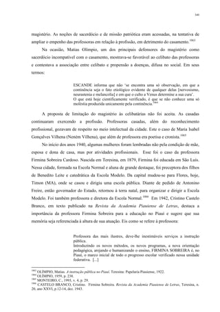 349
magistério. As noções de sacerdócio e de missão patriótica eram acessadas, na tentativa de
ampliar o empenho das professoras em relação à profissão, em detrimento do casamento.1063
Na ocasião, Matias Olímpio, um dos principais defensores do magistério como
sacerdócio incompatível com o casamento, mostrava-se favorável ao celibato das professoras
e contestava a associação entre celibato e propensão a doenças, difusa no social. Em seus
termos:
ESCANDE informa que não ‘se encontra uma só observação, em que a
continência seja o fato etiológico evidente de qualquer delas [nervosismo,
neurastenia e melancolia] e em que o culto a Venus determine a sua cura’.
O que está hoje cientificamente verificado, é que se não conhece uma só
moléstia produzida unicamente pela continência.1064
A proposta de limitação do magistério às celibatárias não foi aceita. As casadas
continuaram exercendo a profissão. Professoras casadas, além do reconhecimento
profissional, gozavam de respeito no meio intelectual da cidade. Este o caso de Maria Isabel
Gonçalves Vilhena (Neném Vilhena), que além de professora era poetisa e cronista.1065
No início dos anos 1940, algumas mulheres foram lembradas não pela condição de mãe,
esposa e dona de casa, mas por atividades profissionais. Esse foi o caso da professora
Firmina Sobreira Cardoso. Nascida em Teresina, em 1879, Firmina foi educada em São Luís.
Nessa cidade, formada na Escola Normal e aluna de grande destaque, foi preceptora dos filhos
de Benedito Leite e catedrática da Escola Modelo. Da capital mudou-se para Flores, hoje,
Timon (MA), onde se casou e dirigiu uma escola pública. Diante de pedido de Antonino
Freire, então governador do Estado, retornou à terra natal, para organizar e dirigir a Escola
Modelo. Foi também professora e diretora da Escola Normal.1066
Em 1942, Cristino Castelo
Branco, em texto publicado na Revista da Academia Piauiense de Letras, destaca a
importância da professora Firmina Sobreira para a educação no Piauí e sugere que sua
memória seja referenciada à altura de sua atuação. Eis como se refere à professora:
Professora das mais ilustres, deve-lhe inestimáveis serviços a instrução
pública.
Introduzindo os novos métodos, os novos programas, a nova orientação
pedagógica, arejando e humanizando o ensino, FIRMINA SOBREIRA é, no
Piauí, o marco inicial de todo o progresso escolar verificado nessa unidade
federativa. [...]
1063
OLÍMPIO, Matias. A instrução pública no Piauí. Teresina: Papelaria Piauiense, 1922.
1064
OLÍMPIO, 1959, p. 238.
1065
MONTEIRO, C., 1993, v. 4, p. 29.
1066
CASTELO BRANCO, Cristino. Firmina Sobreira. Revista da Academia Piauiense de Letras, Teresina, n.
20, ano XXVI, p.12-14, dez. 1943.
 