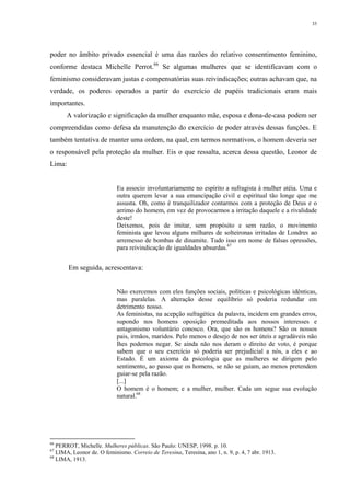 35
poder no âmbito privado essencial é uma das razões do relativo consentimento feminino,
conforme destaca Michelle Perrot.66
Se algumas mulheres que se identificavam com o
feminismo consideravam justas e compensatórias suas reivindicações; outras achavam que, na
verdade, os poderes operados a partir do exercício de papéis tradicionais eram mais
importantes.
A valorização e significação da mulher enquanto mãe, esposa e dona-de-casa podem ser
compreendidas como defesa da manutenção do exercício de poder através dessas funções. E
também tentativa de manter uma ordem, na qual, em termos normativos, o homem deveria ser
o responsável pela proteção da mulher. Eis o que ressalta, acerca dessa questão, Leonor de
Lima:
Eu associo involuntariamente no espírito a sufragista à mulher atéia. Uma e
outra querem levar a sua emancipação civil e espiritual tão longe que me
assusta. Oh, como é tranquilizador contarmos com a proteção de Deus e o
arrimo do homem, em vez de provocarmos a irritação daquele e a rivalidade
deste!
Deixemos, pois de imitar, sem propósito e sem razão, o movimento
feminista que levou alguns milhares de solteironas irritadas de Londres ao
arremesso de bombas de dinamite. Tudo isso em nome de falsas opressões,
para reivindicação de igualdades absurdas.67
Em seguida, acrescentava:
Não exercemos com eles funções sociais, políticas e psicológicas idênticas,
mas paralelas. A alteração desse equilíbrio só poderia redundar em
detrimento nosso.
As feministas, na acepção sufragética da palavra, incidem em grandes erros,
supondo nos homens oposição premeditada aos nossos interesses e
antagonismo voluntário conosco. Ora, que são os homens? São os nossos
pais, irmãos, maridos. Pelo menos o desejo de nos ser úteis e agradáveis não
lhes podemos negar. Se ainda não nos deram o direito de voto, é porque
sabem que o seu exercício só poderia ser prejudicial a nós, a eles e ao
Estado. É um axioma da psicologia que as mulheres se dirigem pelo
sentimento, ao passo que os homens, se não se guiam, ao menos pretendem
guiar-se pela razão.
[...]
O homem é o homem; e a mulher, mulher. Cada um segue sua evolução
natural.68
66
PERROT, Michelle. Mulheres públicas. São Paulo: UNESP, 1998. p. 10.
67
LIMA, Leonor de. O feminismo. Correio de Teresina, Teresina, ano 1, n. 9, p. 4, 7 abr. 1913.
68
LIMA, 1913.
 