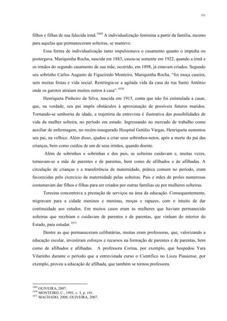 351
filhos e filhas de sua falecida irmã.1069
A individualização feminina a partir da família, mesmo
para aquelas que permaneceram solteiras, se manteve.
Essa forma de individualização tanto impulsionava o casamento quanto o impedia ou
postergava. Mariquinha Rocha, nascida em 1883, casou-se somente em 1922, quando a irmã e
os irmãos do segundo casamento de sua mãe, ocorrido, em 1898, já estavam criados. Segundo
seu sobrinho Carlos Augusto de Figueiredo Monteiro, Mariquinha Rocha, “foi moça caseira,
sem muitas festas e vida social. Restringia-se a agitada vida da casa da rua Santo Antônio
onde os garotos atraíam muitos outros à casa”.1070
Henriqueta Pinheiro da Silva, nascida em 1915, conta que não foi estimulada a casar,
que, na verdade, seu pai impôs obstáculos à aproximação de possíveis futuros maridos.
Tornando-se senhorita de idade, a trajetória da entrevista é ilustrativa das possibilidades de
vida da mulher solteira, no período em estudo. Ingressando no mercado de trabalho como
auxiliar de enfermagem, no recém-inaugurado Hospital Getúlio Vargas, Henriqueta sustentou
seu pai, na velhice. Além disso, ajudou a criar seus sobrinhos-netos, após a morte do pai das
crianças, bem como cuidou de um de seus irmãos, quando doente.
Além de sobrinhos e sobrinhas e dos pais, as solteiras cuidavam e, muitas vezes,
tornavam-se a mãe de parentes e de parentas, bem como de afilhados e de afilhadas. A
circulação de crianças e a transferência de maternidade, prática comum no período, eram
favorecidas pelo exercício da maternidade pelas solteiras. Pais e mães de proles numerosas
costumavam dar filhos e filhas para ser criados por outras famílias ou por mulheres solteiras.
Teresina concentrava a prestação de serviços na área da educação. Consequentemente,
migravam para a cidade meninos e meninas, moças e rapazes, com o intuito de dar
continuidade aos estudos. Em muitos casos eram as mulheres que haviam permanecido
solteiras que recebiam e cuidavam de parentes e de parentas, que vinham do interior do
Estado, para estudar.1071
Dentre as que permaneceram celibatárias, muitas eram professoras, que, valorizando a
educação escolar, investiram esforços e recursos na formação de parentes e de parentas, bem
como de afilhados e afilhadas. A professora Corina, por exemplo, que hospedou Yara
Vilarinho durante o período que a entrevistada curso o Científico no Liceu Piauiense, por
exemplo, proveu a educação de afilhada, que também se tornou professora.
1069
OLIVEIRA, 2007.
1070
MONTEIRO, C., 1993, v. 3, p. 101.
1071
MACHADO, 2008; OLIVEIRA, 2007.
 