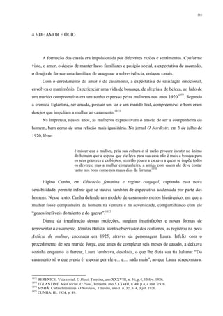 352
4.5 DE AMOR E ÓDIO
A formação dos casais era impulsionada por diferentes razões e sentimentos. Conforme
visto, o amor, o desejo de manter laços familiares e posição social, a expectativa de ascensão,
o desejo de formar uma família e de assegurar a sobrevivência, enlaçou casais.
Com o enredamento do amor e do casamento, a expectativa de satisfação emocional,
envolveu o matrimônio. Experienciar uma vida de bonança, de alegria e de beleza, ao lado de
um marido compreensivo era um sonho expresso pelas mulheres nos anos 19201072
. Segundo
a cronista Eglantine, ser amada, possuir um lar e um marido leal, compreensivo e bom eram
desejos que impeliam a mulher ao casamento.1073
Na imprensa, nesses anos, as mulheres expressavam o anseio de ser a companheira do
homem, bem como de uma relação mais igualitária. No jornal O Nordeste, em 3 de julho de
1920, lê-se:
é mister que a mulher, pela sua cultura e sã razão procure incutir no ânimo
do homem que a esposa que ele leva para sua casa não é mais a boneca para
os seus prazeres e exibições, nem tão pouco a escrava a quem se impõe todos
os deveres; mas a mulher companheira, a amiga com quem ele deve contar
tanto nos bons como nos maus dias da fortuna.1074
Higino Cunha, em Educação feminina e regime conjugal, captando essa nova
sensibilidade, permite inferir que se tratava também de expectativa acalentada por parte dos
homens. Nesse texto, Cunha defende um modelo de casamento menos hierárquico, em que a
mulher fosse companheira do homem na ventura e na adversidade, compartilhando com ele
“gozos inefáveis do talento e do querer”.1075
Diante da irrealização dessas projeções, surgiam insatisfações e novas formas de
representar o casamento. Jônatas Batista, atento observador dos costumes, as registrou na peça
Astúcia de mulher, encenada em 1925, através da personagem Laura. Infeliz com o
procedimento de seu marido Jorge, que antes de completar seis meses de casado, a deixava
sozinha enquanto ia farrear, Laura lembrava, desolada, o que lhe dizia sua tia Juliana: “Do
casamento só o que presta é esperar por ele e... e.... nada mais”, ao que Laura acrescentava:
1072
BERENICE. Vida social. O Piauí, Teresina, ano XXXVIII, n. 36, p.4, 13 fev. 1926.
1073
EGLANTINE. Vida social. O Piauí, Teresina, ano XXXVIII, n. 49, p.4, 4 mar. 1926.
1074
SINHÁ. Cartas femininas. O Nordeste, Teresina, ano 1, n. 32, p. 4, 3 jul. 1920.
1075
CUNHA, H., 1924, p. 49.
 