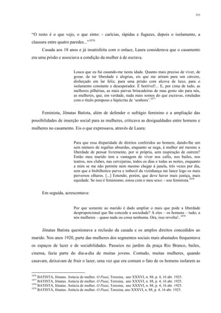 353
“O resto é o que vejo, o que sinto: - carícias, rápidas e fugazes, depois o isolamento, a
clausura entre quatro paredes...”1076
Casada aos 18 anos e já insatisfeita com o enlace, Laura considerava que o casamento
era uma prisão e associava a condição da mulher à de escrava.
Louca que eu fui casando-me nesta idade. Quanto mais preciso de viver, de
gozar, de ter liberdade e alegrias, eis que me atiram para um cárcere,
disfarçado em lar feliz, para uma prisão com alcova de luxo, para o
isolamento constante e desesperador. É horrível!... E, por cima de tudo, as
melhores pilhérias, as mais parvas brincadeiras de mau gosto são para nós,
as mulheres, que, em verdade, nada mais somos do que escravas, rotuladas
com o título pomposo e hipócrita de ‘senhora’.1077
Feminista, Jônatas Batista, além de defender o sufrágio feminino e a ampliação das
possibilidades de inserção social para as mulheres, criticava as desigualdades entre homens e
mulheres no casamento. Eis o que expressava, através de Laura:
Para que essa disparidade de direitos conferidos ao homem, dando-lhe um
sem número de regalias absurdas, enquanto se nega, à mulher até mesmo a
liberdade de pensar livremente, por si própria, sem inspiração de outrem?
Então meu marido tem a vantagem de viver nos cafés, nos bailes, nos
teatros, nos clubes, nas cervejarias, todos os dias e todas as noites, enquanto
a mim se me não permite nem mesmo chegar á janela, três vezes por dia,
sem que a bisbilhotice parva e imbecil da vizinhança me lance logo os mais
perversos olhares. [...] Entendo, porém, que deve haver mais justiça, mais
equidade. Se isso é feminismo, estou com o meu sexo: - sou feminista.1078
Em seguida, acrescentava:
Por que somente ao marido é dado ampliar o mais que pode a liberdade
desproporcional que lhe concede a sociedade? A eles – os homens – tudo; a
nós mulheres – quase nada ou coisa nenhuma. Ora, isso revolta!..1079
Jônatas Batista questionava a reclusão da casada e os amplos direitos concedidos ao
marido. Nos anos 1920, parte das mulheres dos segmentos sociais mais abastados frequentava
os espaços de lazer e de sociabilidades. Passeios no jardim da praça Rio Branco, bailes,
cinema, fazia parte do dia-a-dia de muitas jovens. Contudo, muitas mulheres, quando
casavam, deixavam de fruir o lazer, uma vez que era comum o fato de os homens isolarem as
1076
BATISTA, Jônatas. Astúcia de mulher. O Piauí, Teresina, ano XXXVI, n. 88, p. 4, 16 abr. 1925.
1077
BATISTA, Jônatas. Astúcia de mulher. O Piauí, Teresina, ano XXXVI, n. 88, p. 4, 16 abr. 1925.
1078
BATISTA, Jônatas. Astúcia de mulher. O Piauí, Teresina, ano XXXVI, n. 88, p. 4, 16 abr. 1925.
1079
BATISTA, Jônatas. Astúcia de mulher. O Piauí, Teresina, ano XXXVI, n. 88, p. 4, 16 abr. 1925.
 