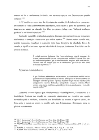 354
esposas no lar e continuarem circulando, nos mesmos espaços, que frequentavam quando
solteiros. 1080
H.P.F também era um crítico das liberdades dos maridos. Refletindo sobre o casamento,
era contrário a vários comportamentos recorrentes, quais sejam: o gasto das economias, que
deveriam ser usadas na educação dos filhos em saraus, clubes e nos “bailes de mulheres
perdidas” e no “álcool impiedoso”.1081
Desilusão, ingratidão, infelicidade, angústia, desprezo eram substantivos que nomeavam
sentimentos e sensações vivenciados por muitas esposas.1082
Mesmo dentre aquelas que,
quando casadouras, percebiam o casamento como lugar de amor e de felicidade, depois de
casadas, o significavam como lugar de infortúnio, de desgraça, de desamor. Esse foi o caso da
cronista Berenice.
É verdade que tive ilusões na vida. Eu acreditei numa vida de bonança e de
beleza, com um marido que me compreendesse também. Eu posso dizer que
por experiência própria, que é uma verdadeira desgraça para uma donzela,
casar-se com um homem que não a compreenda, que com ela não tenha
afinidades espirituais.1083
Por sua vez, Acácia indagava:
E que felicidade poderá haver no casamento, se os melhores maridos são os
que menos nos compreendem e os maiores apologistas do divórcio? Deve ser
atroz para a mulher que casa supondo encontrar no jovem que escolheu para
companheiro, o esposo dedicado, o amigo leal e suceder o contrário. Ouvir
sempre a sua eterna cantilena. Antes não me tivesse casado, casar é bom, não
casar é melhor.1084
Conforme a visão expressa por contemporâneos e contemporâneas, o desencanto e a
insatisfação feminina em relação ao casamento decorreriam do exercício dos papéis
reservados para as mulheres, na família, das dificuldades de assumir o lugar de casada, do
fosso entre o marido do sonho e o marido real e das desigualdades e hierarquias entre os
gêneros no casamento.
1080
H.P.F. Queres casar? O Arrebol, Teresina, ano IX, n. 40, p. 1-2, 26 ago. 1923.
1081
H.P.F. Queres casar? O Arrebol, Teresina, ano IX, n. 40, p. 1-2, 26 ago. 1923.
1082
PALAVRAS de Maria a suas filhas: deveres como esposa. O Piauí, Teresina, ano LX, n. 244, p. 1, 6 nov.
1926.
1083
BERENICE. Vida social. O Piauí, Teresina, ano XXXVIII, n. 36, p. 4, 13 fev. 1926.
1084
ACÁCIA. Vida social. O Piauí, Teresina, ano XXXVIII, n. 212, p. 4, 24 fev. 1926.
 