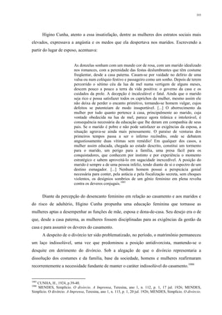 355
Higino Cunha, atento a essa insatisfação, dentre as mulheres dos estratos sociais mais
elevados, expressava a angústia e os medos que ela despertava nos maridos. Escrevendo a
partir do lugar de esposo, acentuava:
As donzelas sonham com um mundo cor de rosa, com um marido idealizado
nos romances, com a perenidade das festas deslumbrantes que têm costume
freqüentar, desde a casa paterna. Casam-se por vaidade no delírio de uma
valsa ou num colóquio festivo e passageiro como um sonho. Depois de terem
percorrido o sétimo céu da lua de mel numa vertigem de alguns meses,
descem pouco a pouco a terra da vida positiva: o governo da casa e os
cuidados da prole. A decepção é incalculável e fatal. Ainda que o marido
seja rico e possa satisfazer todos os caprichos da mulher, mesmo assim ele
não deixa de perder o encanto primitivo, tornando-se homem vulgar, cujos
defeitos se patenteiam de modo insuportável. [...] O aborrecimento da
mulher por tudo quanto pertence à casa, principalmente ao marido, cuja
vontade obedecida na lua de mel, parece agora tirânica e intolerável, é
consequência necessária da educação que lhe deram em companhia de seus
pais. Se o marido é pobre e não pode satisfazer as exigências da esposa, a
situação agrava-se ainda mais penosamente. O paraíso de venturas dos
primeiros tempos passa a ser o inferno recôndito, onde se debatem
angustiosamente duas vítimas sem remédio! Em qualquer dos casos, a
mulher assim educada, chegada ao estado descrito, constitui um tormento
para o marido, um perigo para a família, uma presa fácil para os
conquistadores, que conhecem por instinto e por experiência o momento
estratégico e sabem aproveitá-lo em sagacidade inexcedível. A posição do
marido é sempre a de uma pessoa infeliz, tendo diante de si o espectro de um
destino esmagador. [...] Nenhum homem possui a perspicácia genial
necessária para conter, pela astúcia e pela fiscalização secreta, sem choques
violentos, os desígnios sombrios de um gênio feminino em plena revolta
contra os deveres conjugais.1085
Diante da percepção do desencanto feminino em relação ao casamento e aos maridos e
do risco de adultério, Higino Cunha propunha uma educação feminina que tornasse as
mulheres aptas a desempenhar as funções de mãe, esposa e dona-de-casa. Seu desejo era o de
que, desde a casa paterna, as mulheres fossem disciplinadas para as exigências da gestão da
casa e para assumir os deveres do casamento.
A despeito de o divórcio ter sido problematizado, no período, o matrimônio permaneceu
um laço indissolúvel, uma vez que predominou a posição antidivorcista, mantendo-se o
desquite em detrimento do divórcio. Sob a alegação de que o divórcio representaria a
dissolução dos costumes e da família, base da sociedade, homens e mulheres reafirmaram
recorrentemente a necessidade fundante de manter o caráter indissolúvel do casamento.1086
1085
CUNHA, H., 1924, p.39-40.
1086
MENDES, Simplício. O divórcio. A Imprensa, Teresina, ano 1, n. 112, p. 1, 17 jul. 1926; MENDES,
Simplício. O divórcio. A Imprensa, Teresina, ano 1, n. 113, p. 1, 20 jul. 1926; MENDES, Simplício. O divórcio.
 