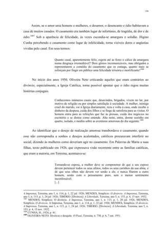 356
Assim, se o amor unia homens e mulheres, o desamor, o desencanto e ódio habitavam a
casa de muitos casados. O casamento era também lugar de infortúnio, de tragédia, de dor e de
ódio.1087
Sob a aparência de felicidade, às vezes escondia-se amargura e solidão. Higino
Cunha percebendo o casamento como lugar de infelicidade, torna visíveis dores e angústias
vividas pelo casal. Em seus termos:
Quanto casal, aparentemente feliz, esgota até as fezes o cálice da amargura
numa desgraça irremediável? Dois gênios incomunicáveis, mas obrigados a
representarem a comédia do casamento que os esmaga, quanto mais se
esforçam por fingir em público uma felicidade irrisória e mortificante!1088
No início dos anos 1950, Oliveira Neto criticando aqueles que eram contrários ao
divórcio, especialmente, a Igreja Católica, torna possível apontar que o ódio regou muitas
histórias conjugais.
Conhecemos inúmeros casais que, desavindos, brigados, vivem no lar, por
motivo de religião ou por simples satisfação à sociedade. A mulher, inimiga
cruel do marido, vai à Igreja diariamente, reza e volta à casa, onde recebe o
dinheiro da despesa, cuida dos filhos e se finge de satisfeita para as visitas. O
homem entra para as refeições que faz às pressas, cuida dos negócios no
escritório e se distrai como entende. Alta noite, entra, dorme sozinho em
quarto, isolado, e medita sobre as aventuras amorosas do dia seguinte.1089
Ao identificar que o desejo de realização amorosa transbordava o casamento, quando
esse não correspondia a sonhos e desejos acalentados, católicos procuravam interferir no
social, dizendo às mulheres como deveriam agir no casamento. Em Palavras de Maria a suas
filhas, texto publicado em 1926, que expressava visão recorrente entre as famílias católicas,
que eram a maioria, em Teresina, acentuava-se:
Tornando-se esposa, a mulher deve se compenetrar de que a seu esposo
devem pertencer todos os seus afetos, todos os seus carinhos da sua alma, e
de que seus olhos não devem ver senão a ele, e nunca fitarem a outro
homem, senão com o pensamento puro, sem o menor sentimento
inconfessável.
[...]
A Imprensa, Teresina, ano 1, n. 114, p. 1, 22 jul. 1926; MENDES, Simplício. O divórcio. A Imprensa, Teresina,
ano 1, n. 115, p. 1, 24 jul. 1926; TIBÉRIO. [Divórcio]. A Liberdade, Teresina, ano 5, n. 153, p. 4, 15 nov. 1932.
1087
MENDES, Simplício. O divórcio. A Imprensa, Teresina, ano 1, n. 113, p. 1, 20 jul. 1926; MENDES,
Simplício. O divórcio. A Imprensa, Teresina, ano 1, n. 114, p. 1, 22 jul. 1926; MENDES, Simplício. O divórcio.
A Imprensa, Teresina, ano 1, n. 115, p. 1, 24 jul. 1926; TIBÉRIO. [Divórcio]. A Liberdade, Teresina, ano 5, n.
153, p. 4, 15 nov. 1932.
1088
CUNHA, H., 1924, p. 41.
1089
OLIVEIRA NETO. Divórcio e desquite. O Piauí, Teresina, n. 730, p. 6, 7 out. 1951.
 