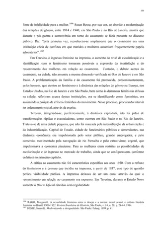 359
fonte de infelicidade para a mulher.1096
Susan Besse, por sua vez, ao abordar a modernização
das relações de gênero, entre 1914 e 1940, em São Paulo e no Rio de Janeiro, mostra que
durante o pós-guerra a controvérsia em torno do casamento se fazia presente no discurso
público. Diz: “pela primeira vez, reconheceu-se amplamente que o casamento era uma
instituição cheia de conflitos em que maridos e mulheres assumiam frequentemente papéis
adversários”.1097
Em Teresina, o ingresso feminino na imprensa, o aumento do nível de escolarização e a
identificação com o feminismo tornaram possíveis a expressão da insatisfação e do
ressentimento das mulheres em relação ao casamento. Contudo, o debate acerca do
casamento, na cidade, não assumiu a mesma dimensão verificada no Rio de Janeiro e em São
Paulo. A problematização da família e do casamento foi promovida, predominantemente,
pelos homens, que atentos ao feminismo e à dinâmica das relações de gênero na Europa, nos
Estados Unidos, no Rio de Janeiro e em São Paulo, bem como às demandas feministas difusas
na cidade, refletiram acerca dessas instituições, ora se identificando como feministas, ora
assumindo a posição de críticos ferrenhos do movimento. Nesse processo, procurando intervir
no ordenamento social, através da escrita.
Teresina, integrando-se, perifericamente, à dinâmica capitalista, não foi palco de
transformações rápidas e avassaladoras, como ocorreu em São Paulo e no Rio de Janeiro.
Tratava-se de uma cidade pequena, que não foi marcada pela intensificação da urbanização e
da industrialização. Capital do Estado, cidade de funcionários públicos e comerciantes, sua
dinâmica econômica era impulsionada pelo setor público, grande empregador, e pelo
comércio, movimentado pela navegação do rio Parnaíba e pelo extrativismo vegetal, que
impulsionava a economia piauiense. Para as mulheres eram restritas as possibilidades de
escolarização e de ingresso no mercado de trabalho, ainda que se configurassem, conforme
enfatizei no primeiro capítulo.
A crítica ao casamento não foi característica específica aos anos 1920. Com o refluxo
do feminismo e a censura que incidiu na imprensa, a partir de 1937, esse tipo de questão
perdeu visibilidade pública. A imprensa deixava de ser um canal através do qual o
ressentimento em relação ao casamento era expresso. Em Teresina, durante o Estado Novo
somente o Diário Oficial circulou com regularidade.
1096
RAGO, Margareth. A sexualidade feminina entre o desejo e a norma: moral sexual e cultura literária
feminina no Brasil, 1900-1932. Revista Brasileira de História, São Paulo, v. 14, n. 28, p. 28-44, 1994.
1097
BESSE, Susan K. Modernizando a desigualdade. São Paulo: Edusp, 1999. p. 41.
 