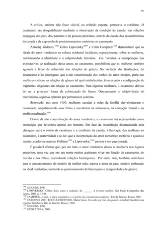 360
A crítica, embora não fosse visível, no referido suporte, permeava o cotidiano. O
casamento era desqualificado mediante a observação da condição da casada, das relações
conjugais dos pais, dos parentes e de pessoas próximas; através da escuta dos ressentimentos
da casada e da expressão de posicionamentos contrários ao casamento.
Antonhy Giddens,1098
Gilles Lipovetsky1099
e Colin Campbell1100
demonstram que os
ideais do amor romântico na cultura ocidental incidiram, especialmente, sobre as mulheres,
conformando a identidade e a subjetividade feminina. Em Teresina, a incorporação das
expectativas de realização desse amor, no casamento, possibilitou que as mulheres também
agissem a favor da subversão das relações de gênero. Na vivência das frustrações, do
desencanto e do desengano, que a não concretização dos sonhos de amor ensejou, parte das
mulheres criticou as relações de gênero tal qual estabelecidas, favorecendo a configuração de
trajetórias singulares em relação ao casamento. Para algumas mulheres, o casamento deixou
de ser a principal forma de colonização do futuro. Descentrando a subjetividade do
matrimônio, algumas optaram por permanecer solteiras.
Sobretudo, nos anos 1950, mulheres casadas e mães de família desvalorizaram o
casamento, impulsionando suas filhas a investirem na autonomia, na educação formal e na
profissionalização.1101
Diante da não concretização do amor romântico, o casamento foi representado como
instituição que favorecia apenas aos homens. Em face da insatisfação desencadeada pela
clivagem entre o sonho da casadoura e o cotidiano da casada, a limitação das mulheres ao
casamento, à maternidade e ao lar, que a incorporação do amor romântico motivou e ajudou a
manter, conforme atestam Giddens1102
e Lipovetsky,1103
passou a ser questionada.
É possível afirmar que, por um lado, o amor romântico situou as mulheres nos lugares
prescritos, uma vez que em seu nome muitas aceitaram viver em função do casamento, do
marido e dos filhos, respaldando relações hierárquicas. Por outro lado, também contribuiu
para o descentramento do modelo de mulher mãe, esposa e dona-de-casa, modelo embasado
no ideal romântico, incitando o questionamento de hierarquias e desigualdades de gênero.
1098
GIDDENS, 1993.
1099
LIPOVETSKY, Gilles. Sexo, amor e sedução. In: ______. A terceira mulher. São Paulo Companhia das
Letras, 2000. p. 17-98.
1100
CAMPBELL, Colin. A ética romântica e o espírito do consumismo moderno. Rio de Janeiro: Rocco, 2001.
1101
CARDOSO, 2003; ROCHA-COUTINHO, Maria Lúcia. Tecendo por trás dos panos: a mulher brasileira nas
relações familiares. Rio de Janeiro: Rocco, 1994.
1102
GIDDENS, 1993.
1103
LIPOVETSKY, 2000.
 