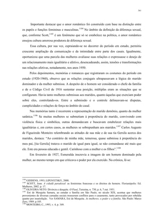 361
Importante destacar que o amor romântico foi construído com base na distinção entre
os papéis e funções femininas e masculinas.1104
No âmbito da definição da diferença sexual,
que, conforme Scott,1105
é um fenômeno que só se estabelece na política, o amor romântico
ensejou cultura amorosa produtora de diferença sexual.
Essa cultura, por sua vez, espraiando-se no decorrer do período em estudo, permitiu
crescente ampliação da comunicação e da intimidade entre parte dos casais. Igualmente,
oportunizou que uma parcela das mulheres avaliasse suas relações e expressasse o desejo de
um relacionamento mais igualitário e afetivo, desencadeando, assim, tensões e transformações
nas relações afetivas, notadamente, nos anos 1950.
Pelos depoimentos, memórias e romances que registraram os costumes do período em
estudo (1920-1960), observo que as relações conjugais ultrapassavam a lógica do marido
dominador e da mulher submissa. A despeito de o homem ser considerado o chefe da família
e de o Código Civil de 1916 sustentar essa posição, múltiplas eram as situações que se
configuram. Havia tanto mulheres submissas aos maridos, quanto àquelas que exerciam poder
sobre eles, controlando-os. Entre a submissão e o controle delineavam-se disputas,
cumplicidades e relações de força no âmbito do casal.
Nas memórias tanto é recorrente a representação do marido demônio, quanto da mulher
satânica.1106
Se muitas mulheres se submetiam à prepotência do marido, convivendo com
violência física e simbólica, outras demandavam e buscavam estabelecer relações mais
igualitárias e, em certos casos, as mulheres se sobrepunham aos maridos.1107
Carlos Augusto
de Figueiredo Monteiro relembrando as atitudes de sua mãe e de sua tia Gersila acerca dos
maridos, destaca: “Ao contrário de minha mãe, temerosa, quase submissa à prepotência do
meu pai, [tia Gersila] tratava o marido de igual para igual, se não comandasse até mais que
ele. Este era pessoa educada e gentil. Carinhoso com a mulher e os filhos”.1108
Em fevereiro de 1927, Esmeralda inscrevia a imagem de um homem dominado pela
mulher, ao mesmo tempo em que criticava o poder por ela exercido. Na crônica, lê-se:
1104
GIDDENS, 1993; LIPOVETSKY, 2000.
1105
SCOTT, Joan. A cidadã paradoxal: as feministas francesas e os direitos do homem. Florianópolis: Ed.
Mulheres, 2002. p. 17.
1106
OLIVEIRA NETO. Divórcio e desquite. O Piauí, Teresina, n. 730, p. 6, 7 out. 1951.
1107
Eni de Mesquita Samara, ao estudar a família em São Paulo, no século XIX, acentua que mulheres
provenientes de diversas camadas sociais trouxeram conflitos para o casamento, tanto provocados por rebeldia
quanto por insatisfação. Ver SAMARA, Eni de Mesquita. As mulheres, o poder e a família. São Paulo: Marco
Zero, 1989. p.105.
1108
MONTEIRO, C., 1993, v. 4, p. 349.
 