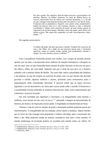 362
Ele, alto e gordo. Ela, raquítica, cheia de tiques nervosos e governando-o em
absoluto. Maricas, ou melhor, manicaca, no sentir de Abdias Neves, ao
escrever interessante livro de críticas aos costumes piauienses. [...]. No dia
em que consegue uma pequena licença para um passeio é um dia de festas.
Começam cedo os preparativos. Inquieto, vem a porta, entra, completando a
toalete aos poucos, num vai e vem contínuo, ansioso, a todo o momento
consultando o relógio, pelo momento de partir, tal qual criança gulosa na
expectativa de um bom manjar. Humilde a mais não poder, parte afinal com
ordens severas. Não sejam elas cumpridas e já sabe: descompostura, choro,
ataque...1109
Em seguida, acrescentava:
A mulher não pode, não deve governar o marido. Compete-lhe o governo da
casa e dos filhos, até a idade em que precisem passar para a orientação
superiora, sendo ao mesmo tempo, guiada com ponderações sensatas e
meigas. No caso, contrário, penso, é ridículo.1110
Caso o pseudônimo Esmeralda proteja uma mulher, esse vestígio do passado permite
apontar, por um lado, a incorporação pelas mulheres de relações hierárquicas e desiguais no
seio do casal, uma vez que Esmeralda limita atuação do poder feminino ao universo da casa e
dos filhos e filhas, até certa idade. Implícito está que o chefe da casa deve ser o homem,
cabendo a ele o domínio último da família. Por outro lado, indica a pluralidade das mulheres
e das práticas, no que diz respeito ao exercício de poder, uma vez que mesmo não devendo
governar o marido, algumas mulheres o faziam, utilizando como instrumentos ações e
representações então consideradas femininas. É possível inferir que os tiques nervosos
legitimam o uso do descontrole e do choro para exercer poder sobre o marido. O histerismo e
a sensibilidade extrema atribuídos às mulheres funcionavam, então, como representações que
viabilizam o exercício do poder.
Em uma sociedade que legitimava a hierarquia e as desigualdades entre homens e
mulheres, essas faziam uso das artes do fraco,1111
utilizando a imagem de descontrolada, de
histérica, de doente e de frágil para exercer poder. A fragilidade era transformada em força.
Durante a vida do casal as relações de poder e dominação também poderiam passar por
transformações. A conjugalidade não era estanque, estava sujeita à mudança. Alguns maridos
que no início da vida conjugal eram prepotentes e tinham vida dupla, após o nascimento dos
filhos e das filhas poderiam mudar de postura, tornando-se bons pais e bons maridos. O
marido mulherengo da juventude poderia ser sucedido pelo marido calmo, na velhice. Os
1109
ESMERALDA. Manicaca. Piauí, Teresina, ano LX, n. 39, p. 4, 17 fev. 1927.
1110
ESMERALDA. Manicaca. Piauí, Teresina, ano LX, n. 39, p. 4, 17 fev. 1927.
1111
CERTEAU, 2000.
 