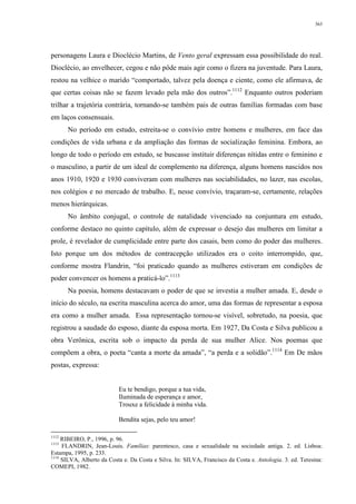 363
personagens Laura e Dioclécio Martins, de Vento geral expressam essa possibilidade do real.
Dioclécio, ao envelhecer, cegou e não pôde mais agir como o fizera na juventude. Para Laura,
restou na velhice o marido “comportado, talvez pela doença e ciente, como ele afirmava, de
que certas coisas não se fazem levado pela mão dos outros”.1112
Enquanto outros poderiam
trilhar a trajetória contrária, tornando-se também pais de outras famílias formadas com base
em laços consensuais.
No período em estudo, estreita-se o convívio entre homens e mulheres, em face das
condições de vida urbana e da ampliação das formas de socialização feminina. Embora, ao
longo de todo o período em estudo, se buscasse instituir diferenças nítidas entre o feminino e
o masculino, a partir de um ideal de complemento na diferença, alguns homens nascidos nos
anos 1910, 1920 e 1930 conviveram com mulheres nas sociabilidades, no lazer, nas escolas,
nos colégios e no mercado de trabalho. E, nesse convívio, traçaram-se, certamente, relações
menos hierárquicas.
No âmbito conjugal, o controle de natalidade vivenciado na conjuntura em estudo,
conforme destaco no quinto capítulo, além de expressar o desejo das mulheres em limitar a
prole, é revelador de cumplicidade entre parte dos casais, bem como do poder das mulheres.
Isto porque um dos métodos de contracepção utilizados era o coito interrompido, que,
conforme mostra Flandrin, “foi praticado quando as mulheres estiveram em condições de
poder convencer os homens a praticá-lo”.1113
Na poesia, homens destacavam o poder de que se investia a mulher amada. E, desde o
início do século, na escrita masculina acerca do amor, uma das formas de representar a esposa
era como a mulher amada. Essa representação tornou-se visível, sobretudo, na poesia, que
registrou a saudade do esposo, diante da esposa morta. Em 1927, Da Costa e Silva publicou a
obra Verônica, escrita sob o impacto da perda de sua mulher Alice. Nos poemas que
compõem a obra, o poeta “canta a morte da amada”, “a perda e a solidão”.1114
Em De mãos
postas, expressa:
Eu te bendigo, porque a tua vida,
Iluminada de esperança e amor,
Trouxe a felicidade à minha vida.
Bendita sejas, pelo teu amor!
1112
RIBEIRO, P., 1996, p. 96.
1113
FLANDRIN, Jean-Louis. Famílias: parentesco, casa e sexualidade na sociedade antiga. 2. ed. Lisboa:
Estampa, 1995, p. 233.
1114
SILVA, Alberto da Costa e. Da Costa e Silva. In: SILVA, Francisco da Costa e. Antologia. 3. ed. Teresina:
COMEPI, 1982.
 