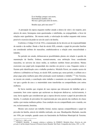 364
Eu te bendigo, porque a tua morte,
Iluminada de saudade e dor,
Me traz a glória para além da morte...
Bendita sejas, pelo meu amor!1115
A percepção da esposa enquanto mulher amada a dotava de valor e de respeito, pois
através do amor, hierarquias eram questionadas e redefinidas, na conjugalidade, a favor de
relações mais igualitárias. Do mesmo modo, a valorização da mulher enquanto mãe tornou
possível o exercício de poder no seio do casal e da família.
Conforme o Código Civil de 1916, a manutenção do lar deveria ser de responsabilidade
do marido e da mulher. Desde o final do século XIX, contudo, o papel de provedor familiar
era considerado atributo do masculino, estabelecendo-se a relação entre masculinidade e
trabalho.
No período em estudo, delineavam-se possibilidades plurais em relação à questão da
manutenção da família. Embora, normativamente, essa atribuição fosse considerada
masculina, no universo da classe média, as mulheres também foram provedoras. Muitas
exerceram esse papel pela incapacidade dos maridos em prover a casa. Enquanto outras o
fizeram pela identificação com o trabalho produtivo. Michelle Perrot, em estudos acerca de
solteiros e celibatários na França, no século XIX, acentua que, nesse período, o celibato era o
preço pago pelas mulheres para obter promoção social mediante o trabalho.1116
Em Teresina,
no recorte em estudo, a conciliação entre trabalho e casamento era uma possibilidade, uma
vez que a gestão da casa e a maternidade eram transferidas ou compartilhadas com outras
mulheres.
Se havia maridos que exigiam de suas esposas que deixassem de trabalhar após o
casamento, bem como esposas que aceitavam ou desejavam dedicar-se, exclusivamente, à
casa, havia aqueles que consideravam que a esposa deveria exercer o papel de provedora da
família. A condição de provedora foi experienciada por uma parcela das mulheres de classe
média e por muitas mulheres pobres. Essa condição ora era compartilhada com o marido, ora
era, exclusivamente, feminina.
Mesmo sem exercer um trabalho formal, muitas esposas compartilharam o papel de
provedor da família, através do trabalho realizado, em casa. Mundiquinha Machado, nascida
em 1936, por exemplo, quando casou era funcionária da Prefeitura Municipal de Teresina.
1115
SILVA, F., 1982, p.149.
1116
PERROT, Michelle. À margem: solteiros e solitários. In: PERROT, Michelle (Org.). História da vida
privada 4: da Revolução Francesa à Primeira Guerra Mundial. São Paulo: Companhia das Letras, 1991. p. 301.
 