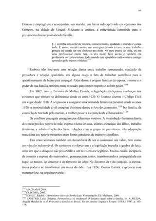 365
Deixou o emprego para acompanhar seu marido, que havia sido aprovado em concurso dos
Correios, na cidade de Uruçuí. Mediante a costura, a entrevistada contribuía para o
provimento das necessidades da família.
[...] eu tinha um ateliê de costura, costurei muito, ajudando o marido e a casa
toda. É assim, me dei muito, me entreguei demais à casa, a esse trabalho
porque eu queria ter um dinheiro pra mim. No meu ponto de vista, eu era
uma profissional muito boa, eu era muito bem aceita e também era
professora de corte-costura, todo mundo que aprendeu corte-costura comigo
aprendeu pelo menos o básico.1117
Embora não houvesse uma relação direta entre trabalho remunerado, condição de
provedora e relação igualitária, em alguns casos o fato de trabalhar contribuía para o
questionamento da hierarquia conjugal. Além disso, a origem familiar da esposa, o nome e o
poder de sua família também eram evocados para impor respeito e auferir poder.1118
Em 1962, com o Estatuto da Mulher Casada, a legislação incorporou mudanças nos
costumes que vinham se delineando desde os anos 1920. O Estatuto alterou o Código Civil
em vigor desde 1916. A lei passou a assegurar uma demanda feminista presente desde os anos
1920, a personalidade civil completa feminina dentre e fora do casamento.1119
Na família, da
condição de tutelada pelo marido, a mulher passava à condição de colaboradora.1120
Os conflitos conjugais emergiam por diferentes motivos. A insatisfação feminina diante
dos encargos dos papéis de mãe, esposa e dona-de-casa, ciúmes, educação dos filhos, trabalho
feminino, a administração dos bens, relações com o grupo de parentesco, não adequação
masculina aos papéis prescritos eram fontes geradoras de inúmeros conflitos.
Eles eram acirrados também em decorrência de ser o casamento um valor, bem como
um vínculo indissolúvel. Os costumes o reforçavam e a legislação impedia a quebra do laço,
uma vez que o desquite não possibilitava um novo enlace legítimo. Muitos casais, incapazes
de assumir a ruptura do matrimônio, permaneciam juntos, transformando a conjugalidade em
lugar de rancor, de desamor e de fomento do ódio. No decorrer da vida conjugal, a esposa-
musa poderia se transformar em musa do ódio. Em 1924, Jônatas Batista, expressou essa
metamorfose, na seguinte poesia:
1117
MACHADO, 2008.
1118
OLIVEIRA, 2007.
1119
SOIHET, Rachel. O feminismo tático de Bertha Lutz. Florianópolis: Ed. Mulheres, 2006.
1120
BASTERD, Leila Linhares. Permanência ou mudança? O discurso legal sobre a família. In: ALMEIDA,
Angela Mendes de et al. Pensando a família no Brasil. Rio de Janeiro: Espaço e Tempo: UFRRJ, 1987. p. 103-
114.
 